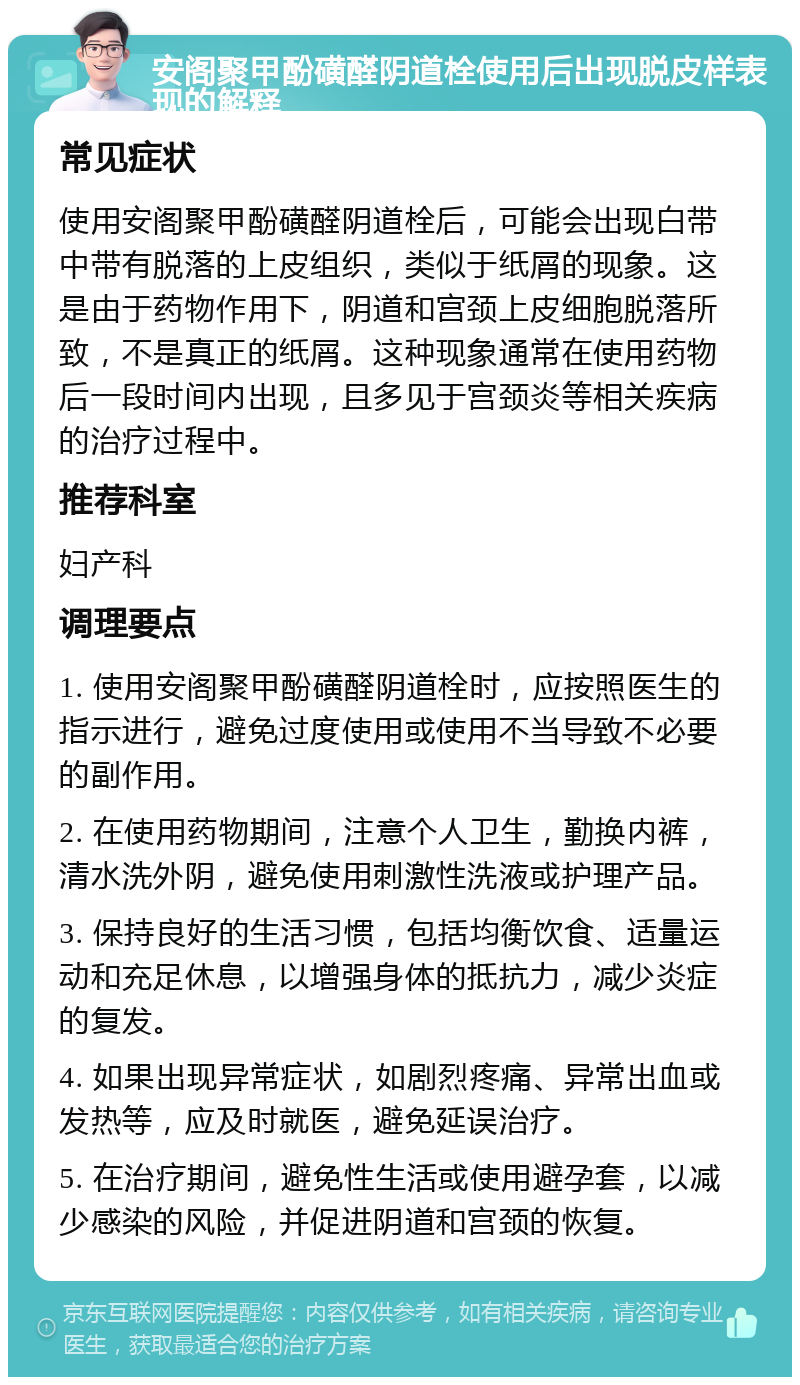 安阁聚甲酚磺醛阴道栓使用后出现脱皮样表现的解释 常见症状 使用安阁聚甲酚磺醛阴道栓后，可能会出现白带中带有脱落的上皮组织，类似于纸屑的现象。这是由于药物作用下，阴道和宫颈上皮细胞脱落所致，不是真正的纸屑。这种现象通常在使用药物后一段时间内出现，且多见于宫颈炎等相关疾病的治疗过程中。 推荐科室 妇产科 调理要点 1. 使用安阁聚甲酚磺醛阴道栓时，应按照医生的指示进行，避免过度使用或使用不当导致不必要的副作用。 2. 在使用药物期间，注意个人卫生，勤换内裤，清水洗外阴，避免使用刺激性洗液或护理产品。 3. 保持良好的生活习惯，包括均衡饮食、适量运动和充足休息，以增强身体的抵抗力，减少炎症的复发。 4. 如果出现异常症状，如剧烈疼痛、异常出血或发热等，应及时就医，避免延误治疗。 5. 在治疗期间，避免性生活或使用避孕套，以减少感染的风险，并促进阴道和宫颈的恢复。