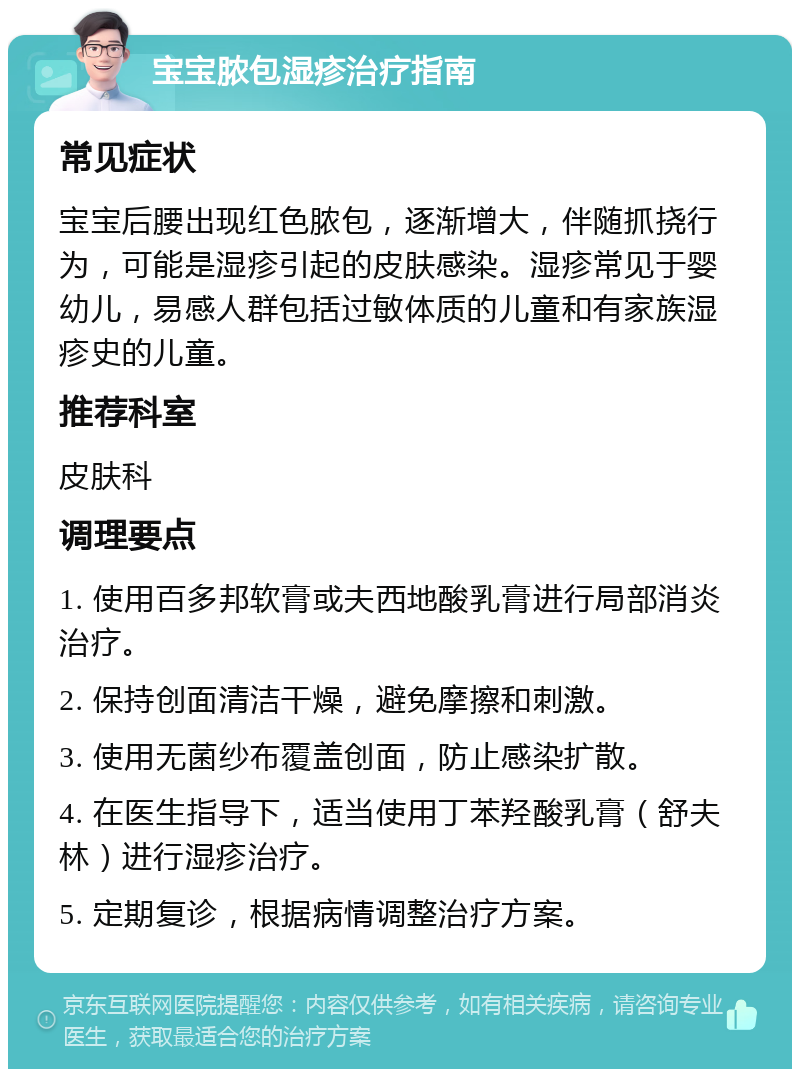 宝宝脓包湿疹治疗指南 常见症状 宝宝后腰出现红色脓包，逐渐增大，伴随抓挠行为，可能是湿疹引起的皮肤感染。湿疹常见于婴幼儿，易感人群包括过敏体质的儿童和有家族湿疹史的儿童。 推荐科室 皮肤科 调理要点 1. 使用百多邦软膏或夫西地酸乳膏进行局部消炎治疗。 2. 保持创面清洁干燥，避免摩擦和刺激。 3. 使用无菌纱布覆盖创面，防止感染扩散。 4. 在医生指导下，适当使用丁苯羟酸乳膏（舒夫林）进行湿疹治疗。 5. 定期复诊，根据病情调整治疗方案。