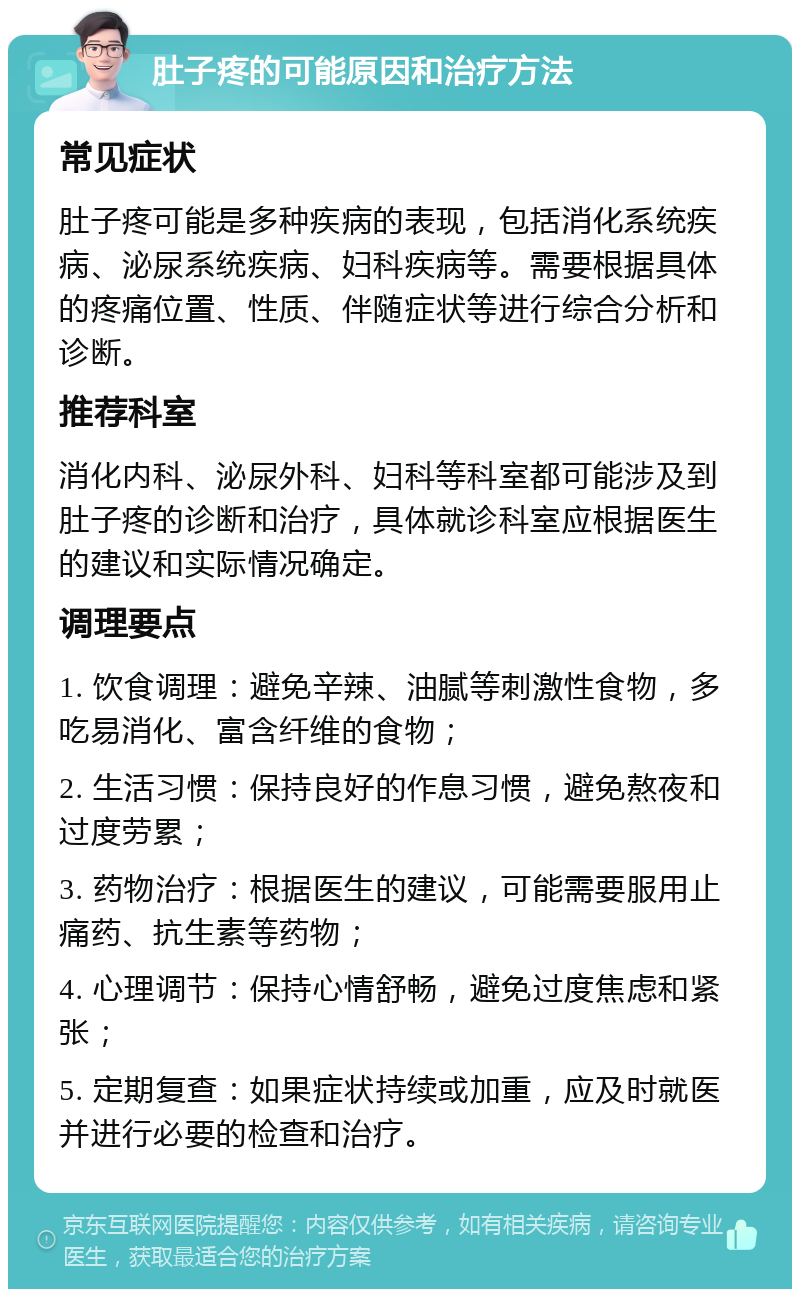 肚子疼的可能原因和治疗方法 常见症状 肚子疼可能是多种疾病的表现，包括消化系统疾病、泌尿系统疾病、妇科疾病等。需要根据具体的疼痛位置、性质、伴随症状等进行综合分析和诊断。 推荐科室 消化内科、泌尿外科、妇科等科室都可能涉及到肚子疼的诊断和治疗，具体就诊科室应根据医生的建议和实际情况确定。 调理要点 1. 饮食调理：避免辛辣、油腻等刺激性食物，多吃易消化、富含纤维的食物； 2. 生活习惯：保持良好的作息习惯，避免熬夜和过度劳累； 3. 药物治疗：根据医生的建议，可能需要服用止痛药、抗生素等药物； 4. 心理调节：保持心情舒畅，避免过度焦虑和紧张； 5. 定期复查：如果症状持续或加重，应及时就医并进行必要的检查和治疗。