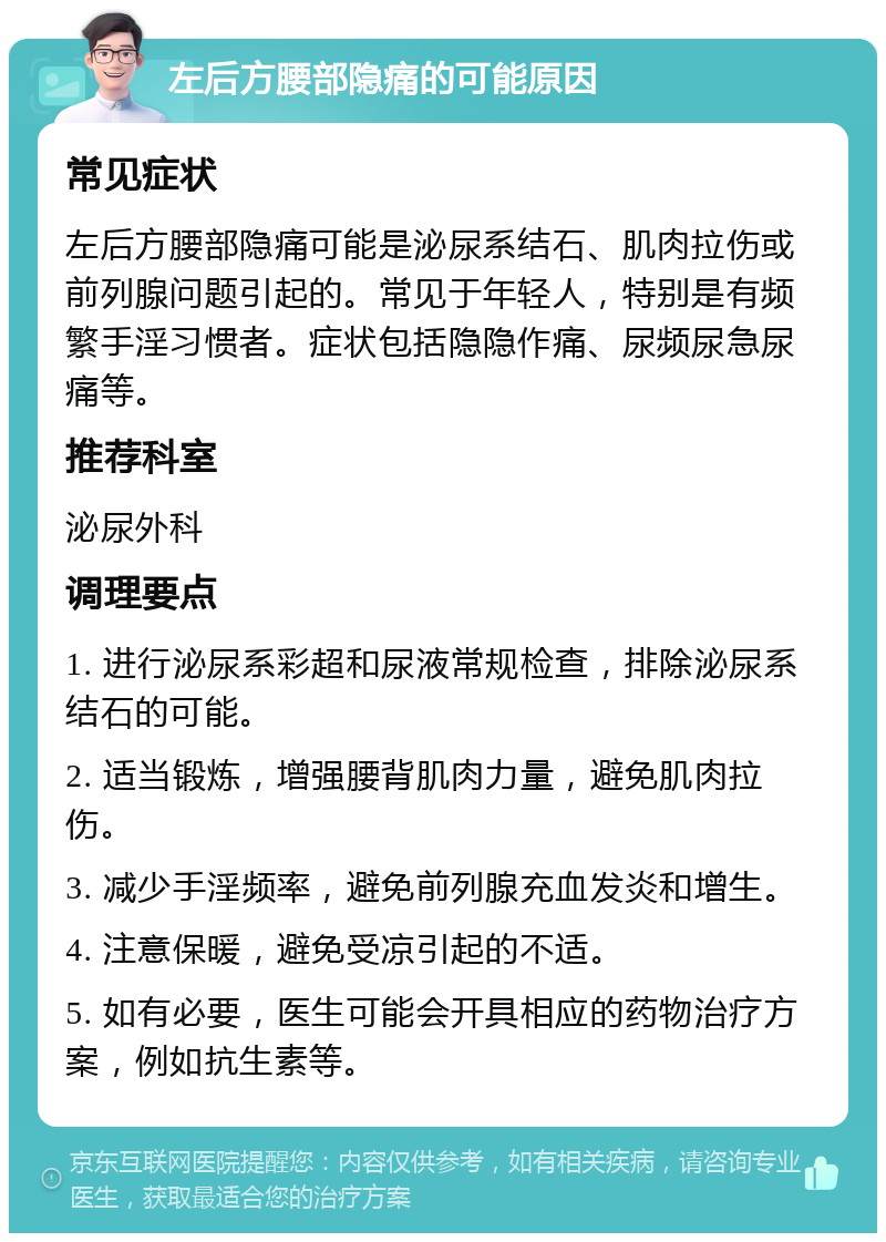 左后方腰部隐痛的可能原因 常见症状 左后方腰部隐痛可能是泌尿系结石、肌肉拉伤或前列腺问题引起的。常见于年轻人，特别是有频繁手淫习惯者。症状包括隐隐作痛、尿频尿急尿痛等。 推荐科室 泌尿外科 调理要点 1. 进行泌尿系彩超和尿液常规检查，排除泌尿系结石的可能。 2. 适当锻炼，增强腰背肌肉力量，避免肌肉拉伤。 3. 减少手淫频率，避免前列腺充血发炎和增生。 4. 注意保暖，避免受凉引起的不适。 5. 如有必要，医生可能会开具相应的药物治疗方案，例如抗生素等。