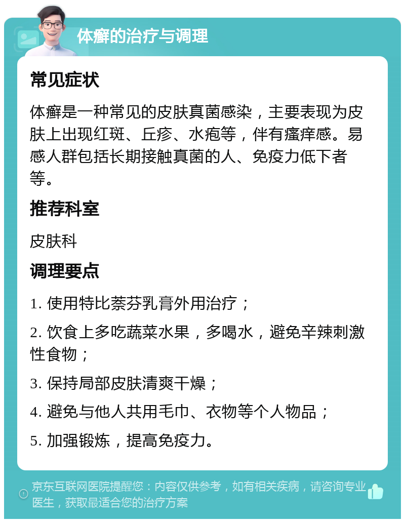 体癣的治疗与调理 常见症状 体癣是一种常见的皮肤真菌感染，主要表现为皮肤上出现红斑、丘疹、水疱等，伴有瘙痒感。易感人群包括长期接触真菌的人、免疫力低下者等。 推荐科室 皮肤科 调理要点 1. 使用特比萘芬乳膏外用治疗； 2. 饮食上多吃蔬菜水果，多喝水，避免辛辣刺激性食物； 3. 保持局部皮肤清爽干燥； 4. 避免与他人共用毛巾、衣物等个人物品； 5. 加强锻炼，提高免疫力。