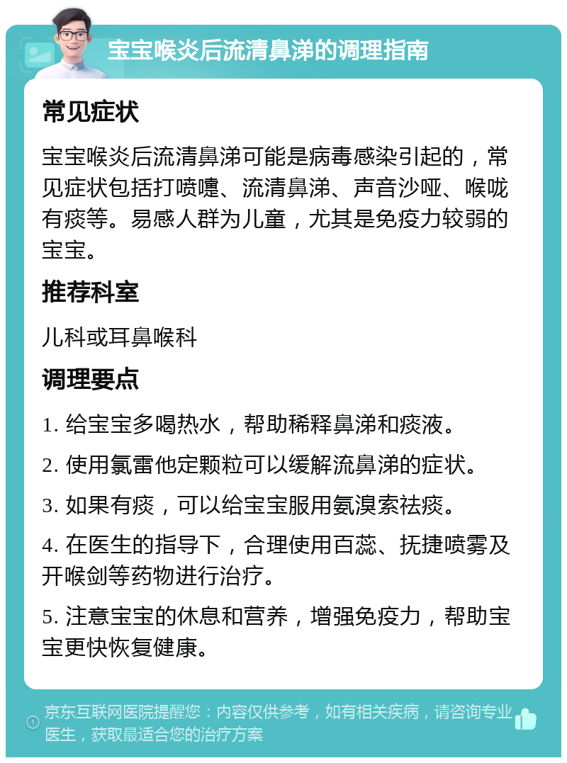 宝宝喉炎后流清鼻涕的调理指南 常见症状 宝宝喉炎后流清鼻涕可能是病毒感染引起的，常见症状包括打喷嚏、流清鼻涕、声音沙哑、喉咙有痰等。易感人群为儿童，尤其是免疫力较弱的宝宝。 推荐科室 儿科或耳鼻喉科 调理要点 1. 给宝宝多喝热水，帮助稀释鼻涕和痰液。 2. 使用氯雷他定颗粒可以缓解流鼻涕的症状。 3. 如果有痰，可以给宝宝服用氨溴索祛痰。 4. 在医生的指导下，合理使用百蕊、抚捷喷雾及开喉剑等药物进行治疗。 5. 注意宝宝的休息和营养，增强免疫力，帮助宝宝更快恢复健康。