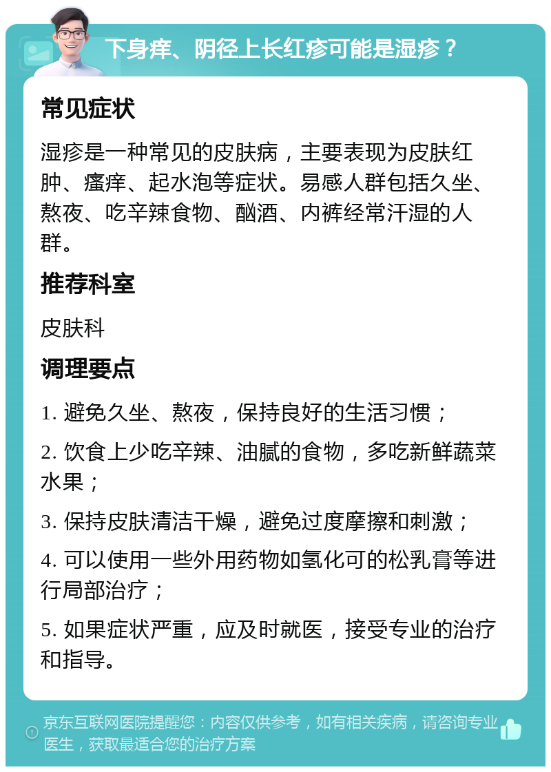 下身痒、阴径上长红疹可能是湿疹？ 常见症状 湿疹是一种常见的皮肤病，主要表现为皮肤红肿、瘙痒、起水泡等症状。易感人群包括久坐、熬夜、吃辛辣食物、酗酒、内裤经常汗湿的人群。 推荐科室 皮肤科 调理要点 1. 避免久坐、熬夜，保持良好的生活习惯； 2. 饮食上少吃辛辣、油腻的食物，多吃新鲜蔬菜水果； 3. 保持皮肤清洁干燥，避免过度摩擦和刺激； 4. 可以使用一些外用药物如氢化可的松乳膏等进行局部治疗； 5. 如果症状严重，应及时就医，接受专业的治疗和指导。