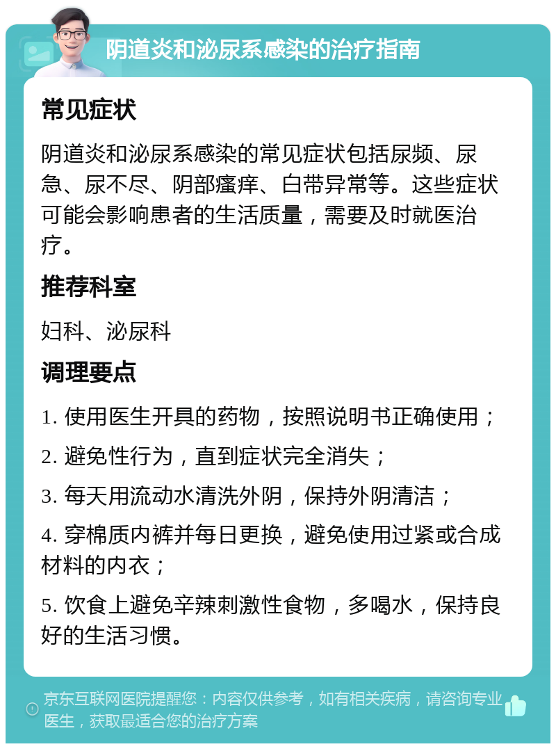 阴道炎和泌尿系感染的治疗指南 常见症状 阴道炎和泌尿系感染的常见症状包括尿频、尿急、尿不尽、阴部瘙痒、白带异常等。这些症状可能会影响患者的生活质量，需要及时就医治疗。 推荐科室 妇科、泌尿科 调理要点 1. 使用医生开具的药物，按照说明书正确使用； 2. 避免性行为，直到症状完全消失； 3. 每天用流动水清洗外阴，保持外阴清洁； 4. 穿棉质内裤并每日更换，避免使用过紧或合成材料的内衣； 5. 饮食上避免辛辣刺激性食物，多喝水，保持良好的生活习惯。