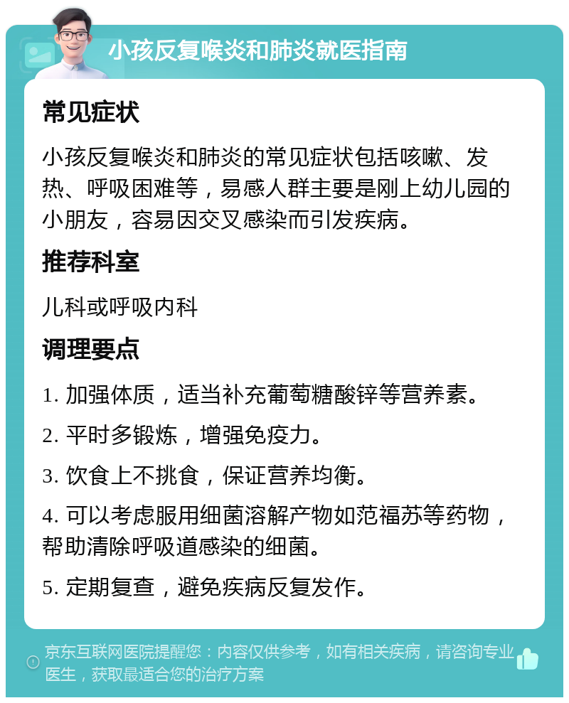 小孩反复喉炎和肺炎就医指南 常见症状 小孩反复喉炎和肺炎的常见症状包括咳嗽、发热、呼吸困难等，易感人群主要是刚上幼儿园的小朋友，容易因交叉感染而引发疾病。 推荐科室 儿科或呼吸内科 调理要点 1. 加强体质，适当补充葡萄糖酸锌等营养素。 2. 平时多锻炼，增强免疫力。 3. 饮食上不挑食，保证营养均衡。 4. 可以考虑服用细菌溶解产物如范福苏等药物，帮助清除呼吸道感染的细菌。 5. 定期复查，避免疾病反复发作。