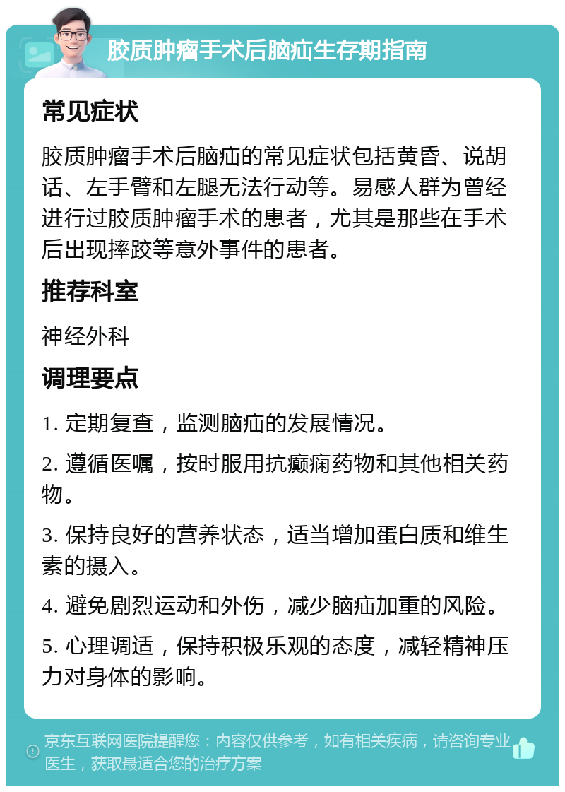 胶质肿瘤手术后脑疝生存期指南 常见症状 胶质肿瘤手术后脑疝的常见症状包括黄昏、说胡话、左手臂和左腿无法行动等。易感人群为曾经进行过胶质肿瘤手术的患者，尤其是那些在手术后出现摔跤等意外事件的患者。 推荐科室 神经外科 调理要点 1. 定期复查，监测脑疝的发展情况。 2. 遵循医嘱，按时服用抗癫痫药物和其他相关药物。 3. 保持良好的营养状态，适当增加蛋白质和维生素的摄入。 4. 避免剧烈运动和外伤，减少脑疝加重的风险。 5. 心理调适，保持积极乐观的态度，减轻精神压力对身体的影响。