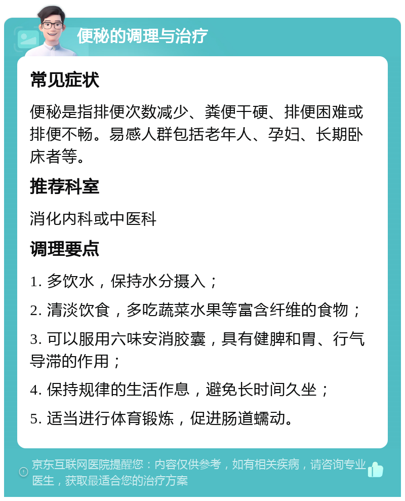 便秘的调理与治疗 常见症状 便秘是指排便次数减少、粪便干硬、排便困难或排便不畅。易感人群包括老年人、孕妇、长期卧床者等。 推荐科室 消化内科或中医科 调理要点 1. 多饮水，保持水分摄入； 2. 清淡饮食，多吃蔬菜水果等富含纤维的食物； 3. 可以服用六味安消胶囊，具有健脾和胃、行气导滞的作用； 4. 保持规律的生活作息，避免长时间久坐； 5. 适当进行体育锻炼，促进肠道蠕动。