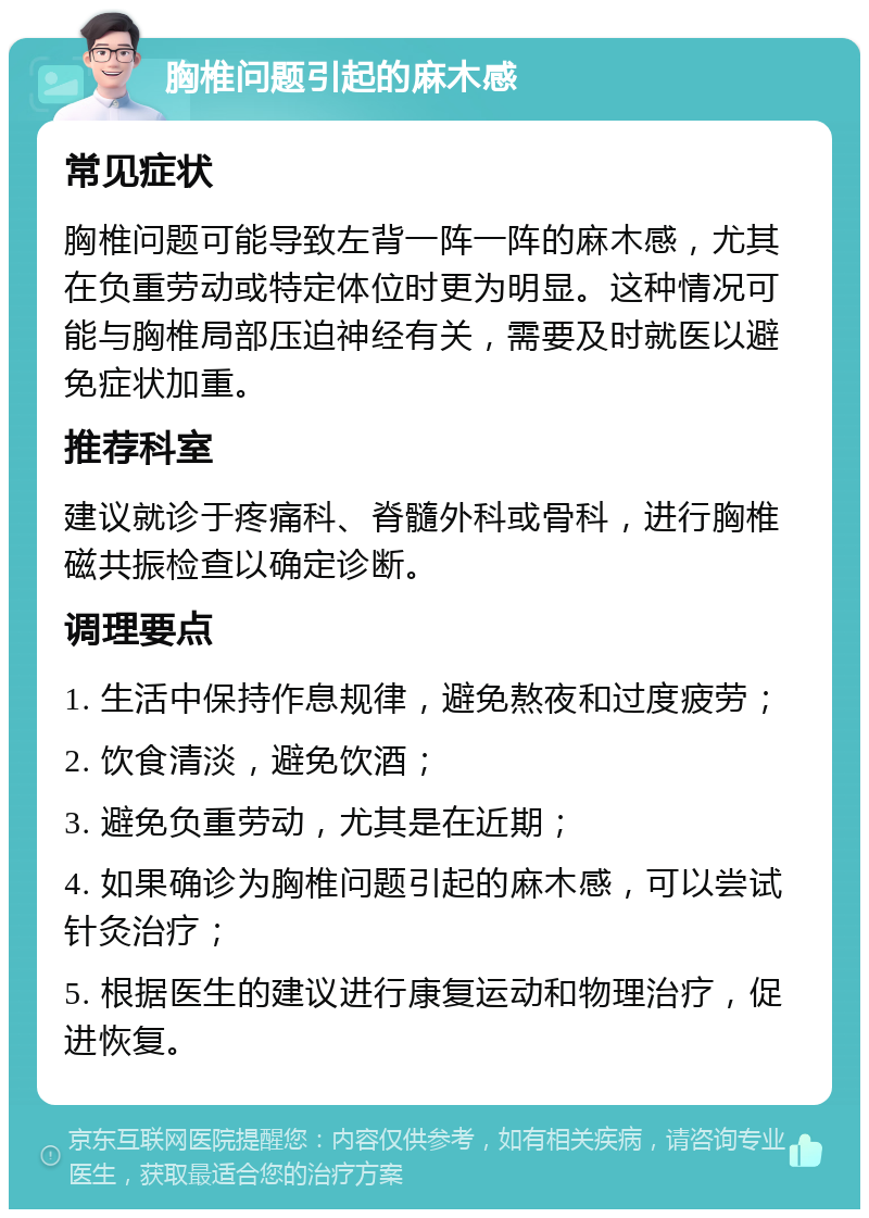 胸椎问题引起的麻木感 常见症状 胸椎问题可能导致左背一阵一阵的麻木感，尤其在负重劳动或特定体位时更为明显。这种情况可能与胸椎局部压迫神经有关，需要及时就医以避免症状加重。 推荐科室 建议就诊于疼痛科、脊髓外科或骨科，进行胸椎磁共振检查以确定诊断。 调理要点 1. 生活中保持作息规律，避免熬夜和过度疲劳； 2. 饮食清淡，避免饮酒； 3. 避免负重劳动，尤其是在近期； 4. 如果确诊为胸椎问题引起的麻木感，可以尝试针灸治疗； 5. 根据医生的建议进行康复运动和物理治疗，促进恢复。