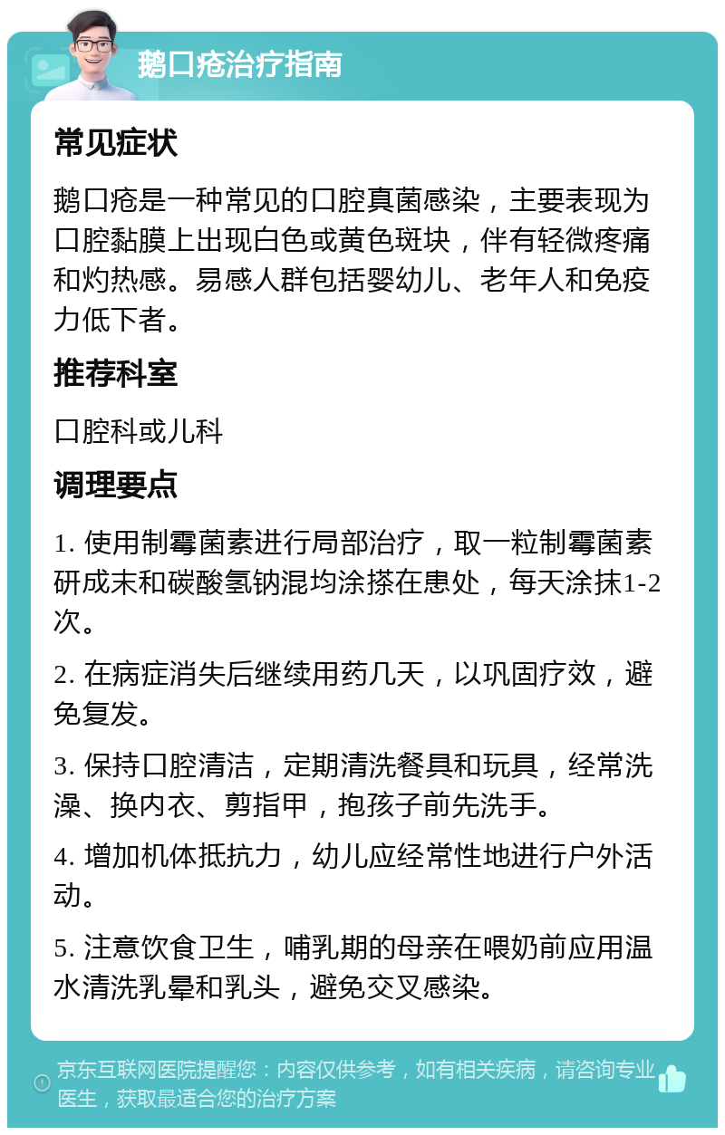 鹅口疮治疗指南 常见症状 鹅口疮是一种常见的口腔真菌感染，主要表现为口腔黏膜上出现白色或黄色斑块，伴有轻微疼痛和灼热感。易感人群包括婴幼儿、老年人和免疫力低下者。 推荐科室 口腔科或儿科 调理要点 1. 使用制霉菌素进行局部治疗，取一粒制霉菌素研成末和碳酸氢钠混均涂搽在患处，每天涂抹1-2次。 2. 在病症消失后继续用药几天，以巩固疗效，避免复发。 3. 保持口腔清洁，定期清洗餐具和玩具，经常洗澡、换内衣、剪指甲，抱孩子前先洗手。 4. 增加机体抵抗力，幼儿应经常性地进行户外活动。 5. 注意饮食卫生，哺乳期的母亲在喂奶前应用温水清洗乳晕和乳头，避免交叉感染。