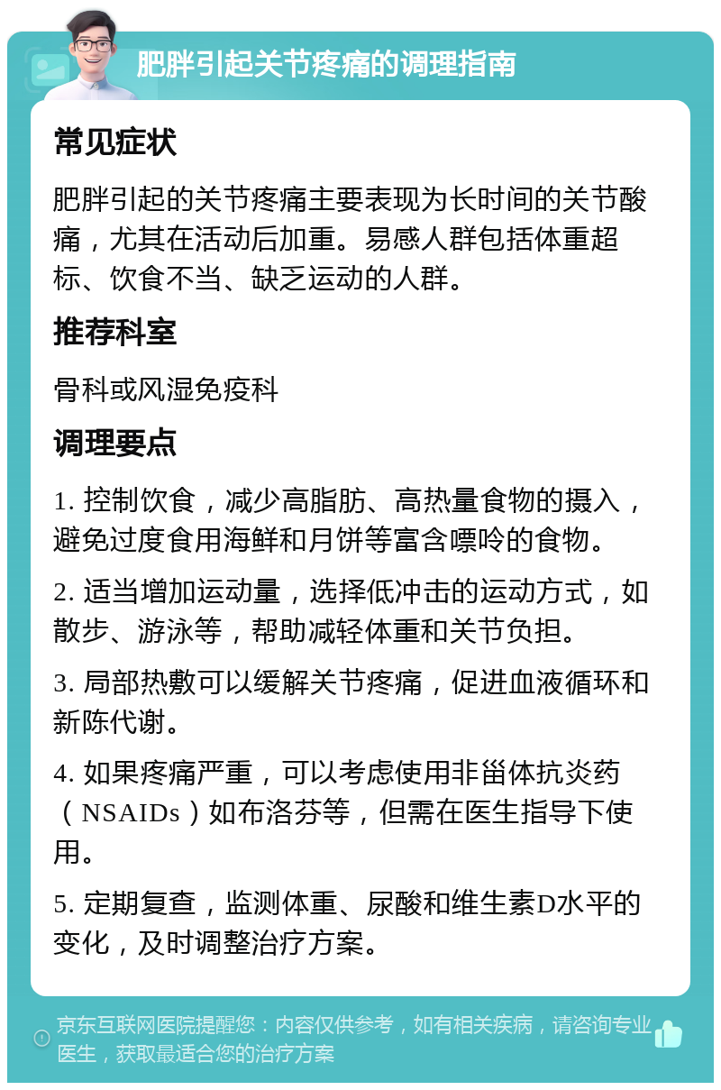 肥胖引起关节疼痛的调理指南 常见症状 肥胖引起的关节疼痛主要表现为长时间的关节酸痛，尤其在活动后加重。易感人群包括体重超标、饮食不当、缺乏运动的人群。 推荐科室 骨科或风湿免疫科 调理要点 1. 控制饮食，减少高脂肪、高热量食物的摄入，避免过度食用海鲜和月饼等富含嘌呤的食物。 2. 适当增加运动量，选择低冲击的运动方式，如散步、游泳等，帮助减轻体重和关节负担。 3. 局部热敷可以缓解关节疼痛，促进血液循环和新陈代谢。 4. 如果疼痛严重，可以考虑使用非甾体抗炎药（NSAIDs）如布洛芬等，但需在医生指导下使用。 5. 定期复查，监测体重、尿酸和维生素D水平的变化，及时调整治疗方案。