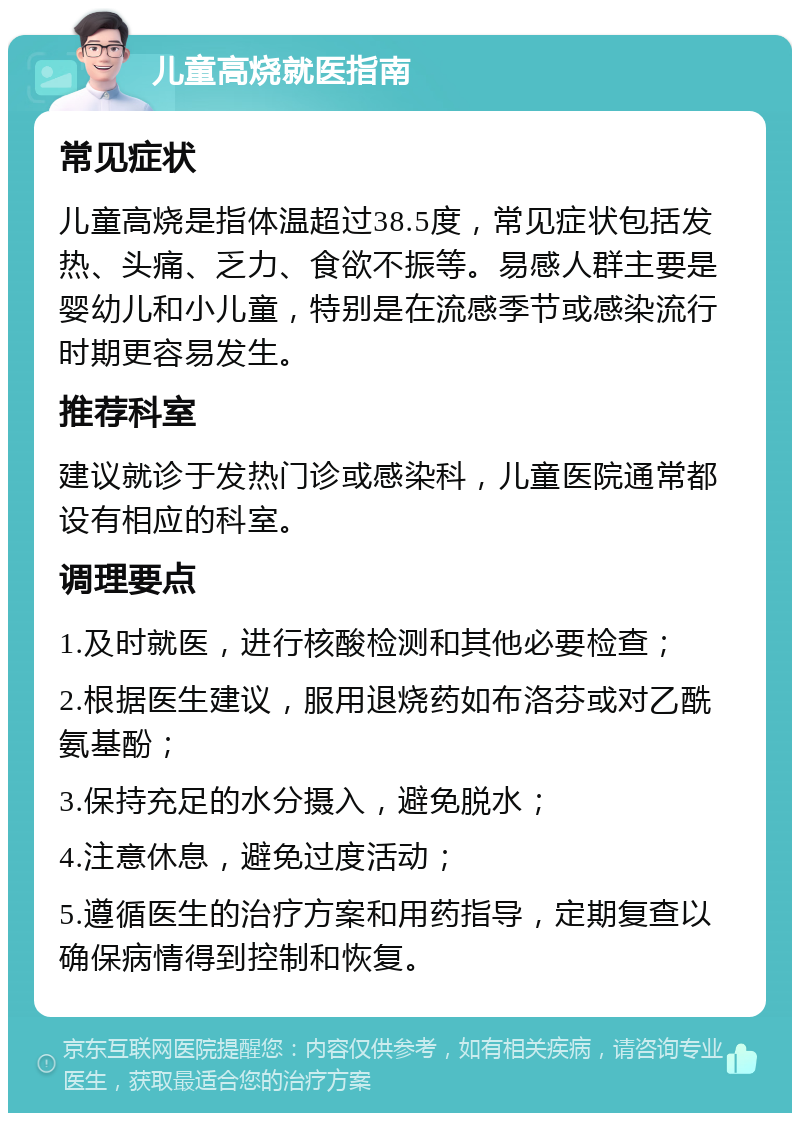 儿童高烧就医指南 常见症状 儿童高烧是指体温超过38.5度，常见症状包括发热、头痛、乏力、食欲不振等。易感人群主要是婴幼儿和小儿童，特别是在流感季节或感染流行时期更容易发生。 推荐科室 建议就诊于发热门诊或感染科，儿童医院通常都设有相应的科室。 调理要点 1.及时就医，进行核酸检测和其他必要检查； 2.根据医生建议，服用退烧药如布洛芬或对乙酰氨基酚； 3.保持充足的水分摄入，避免脱水； 4.注意休息，避免过度活动； 5.遵循医生的治疗方案和用药指导，定期复查以确保病情得到控制和恢复。