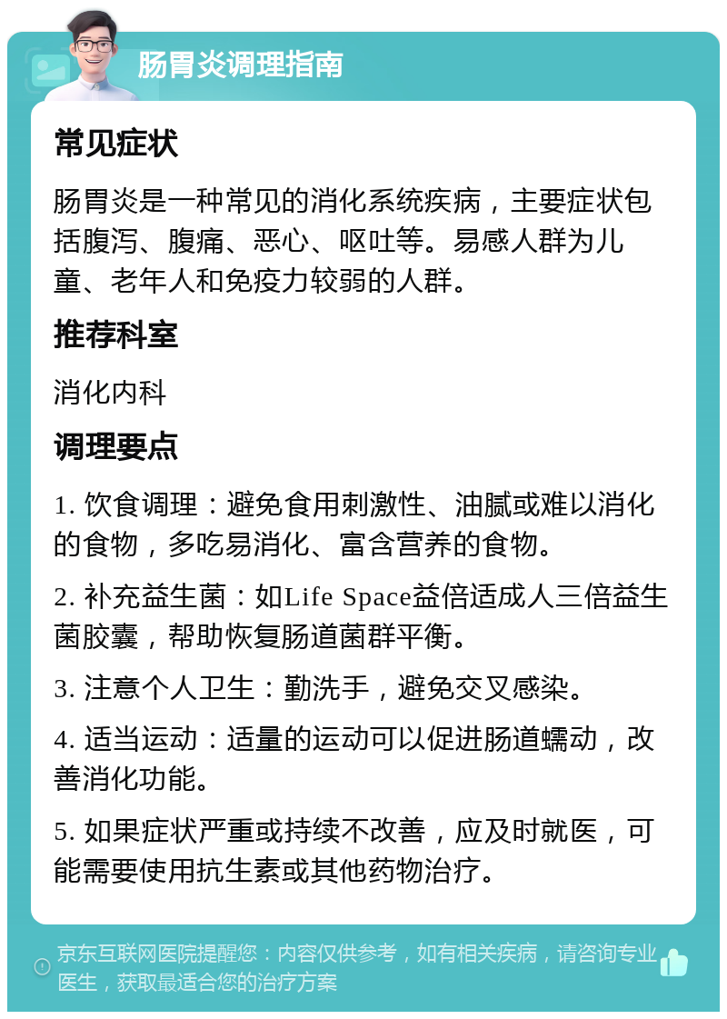 肠胃炎调理指南 常见症状 肠胃炎是一种常见的消化系统疾病，主要症状包括腹泻、腹痛、恶心、呕吐等。易感人群为儿童、老年人和免疫力较弱的人群。 推荐科室 消化内科 调理要点 1. 饮食调理：避免食用刺激性、油腻或难以消化的食物，多吃易消化、富含营养的食物。 2. 补充益生菌：如Life Space益倍适成人三倍益生菌胶囊，帮助恢复肠道菌群平衡。 3. 注意个人卫生：勤洗手，避免交叉感染。 4. 适当运动：适量的运动可以促进肠道蠕动，改善消化功能。 5. 如果症状严重或持续不改善，应及时就医，可能需要使用抗生素或其他药物治疗。