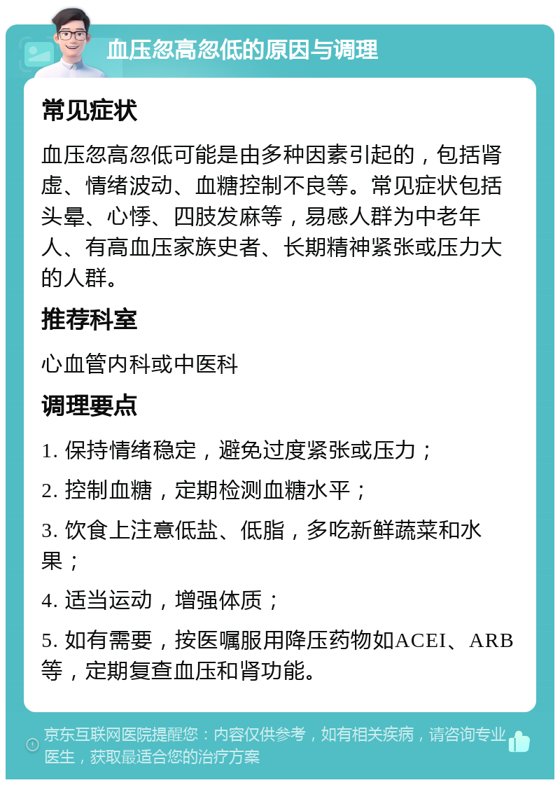 血压忽高忽低的原因与调理 常见症状 血压忽高忽低可能是由多种因素引起的，包括肾虚、情绪波动、血糖控制不良等。常见症状包括头晕、心悸、四肢发麻等，易感人群为中老年人、有高血压家族史者、长期精神紧张或压力大的人群。 推荐科室 心血管内科或中医科 调理要点 1. 保持情绪稳定，避免过度紧张或压力； 2. 控制血糖，定期检测血糖水平； 3. 饮食上注意低盐、低脂，多吃新鲜蔬菜和水果； 4. 适当运动，增强体质； 5. 如有需要，按医嘱服用降压药物如ACEI、ARB等，定期复查血压和肾功能。