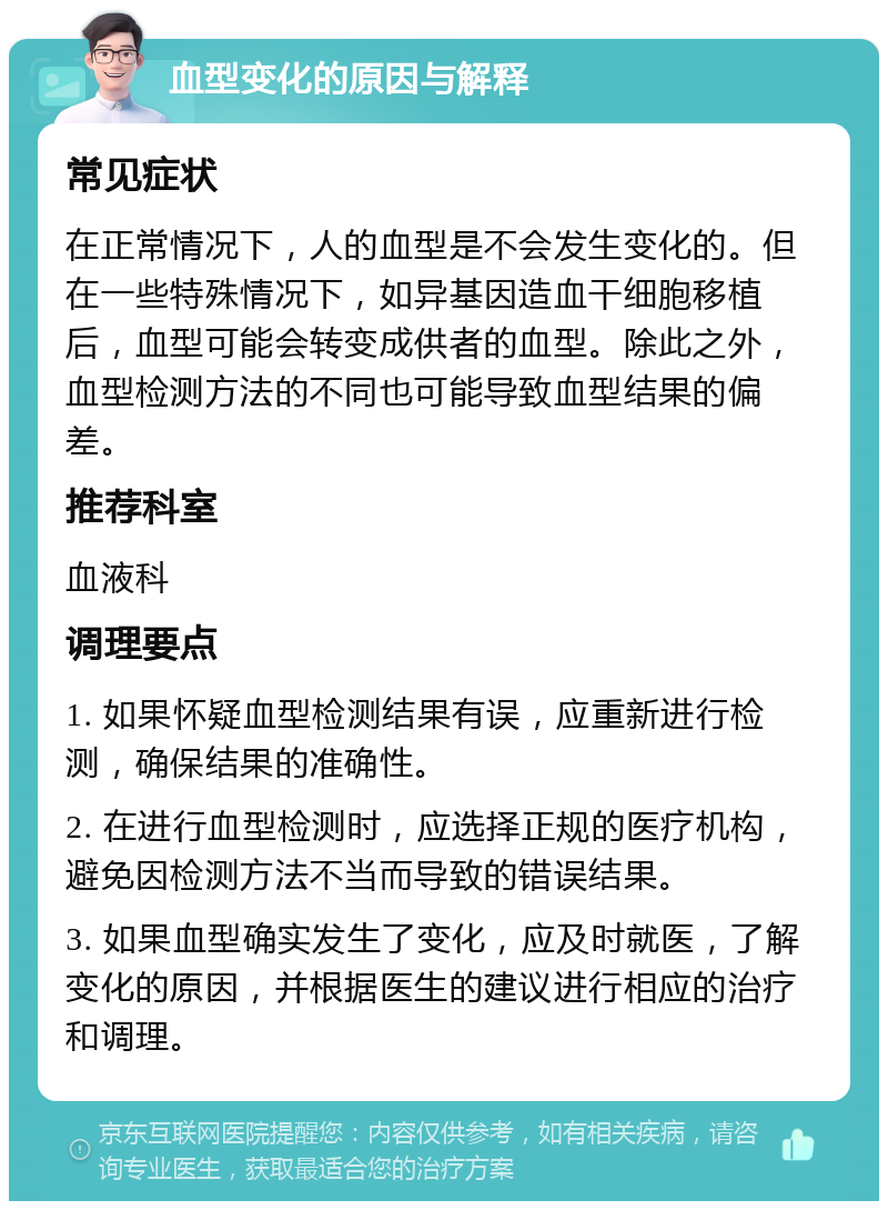 血型变化的原因与解释 常见症状 在正常情况下，人的血型是不会发生变化的。但在一些特殊情况下，如异基因造血干细胞移植后，血型可能会转变成供者的血型。除此之外，血型检测方法的不同也可能导致血型结果的偏差。 推荐科室 血液科 调理要点 1. 如果怀疑血型检测结果有误，应重新进行检测，确保结果的准确性。 2. 在进行血型检测时，应选择正规的医疗机构，避免因检测方法不当而导致的错误结果。 3. 如果血型确实发生了变化，应及时就医，了解变化的原因，并根据医生的建议进行相应的治疗和调理。