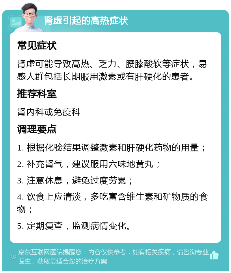 肾虚引起的高热症状 常见症状 肾虚可能导致高热、乏力、腰膝酸软等症状，易感人群包括长期服用激素或有肝硬化的患者。 推荐科室 肾内科或免疫科 调理要点 1. 根据化验结果调整激素和肝硬化药物的用量； 2. 补充肾气，建议服用六味地黄丸； 3. 注意休息，避免过度劳累； 4. 饮食上应清淡，多吃富含维生素和矿物质的食物； 5. 定期复查，监测病情变化。