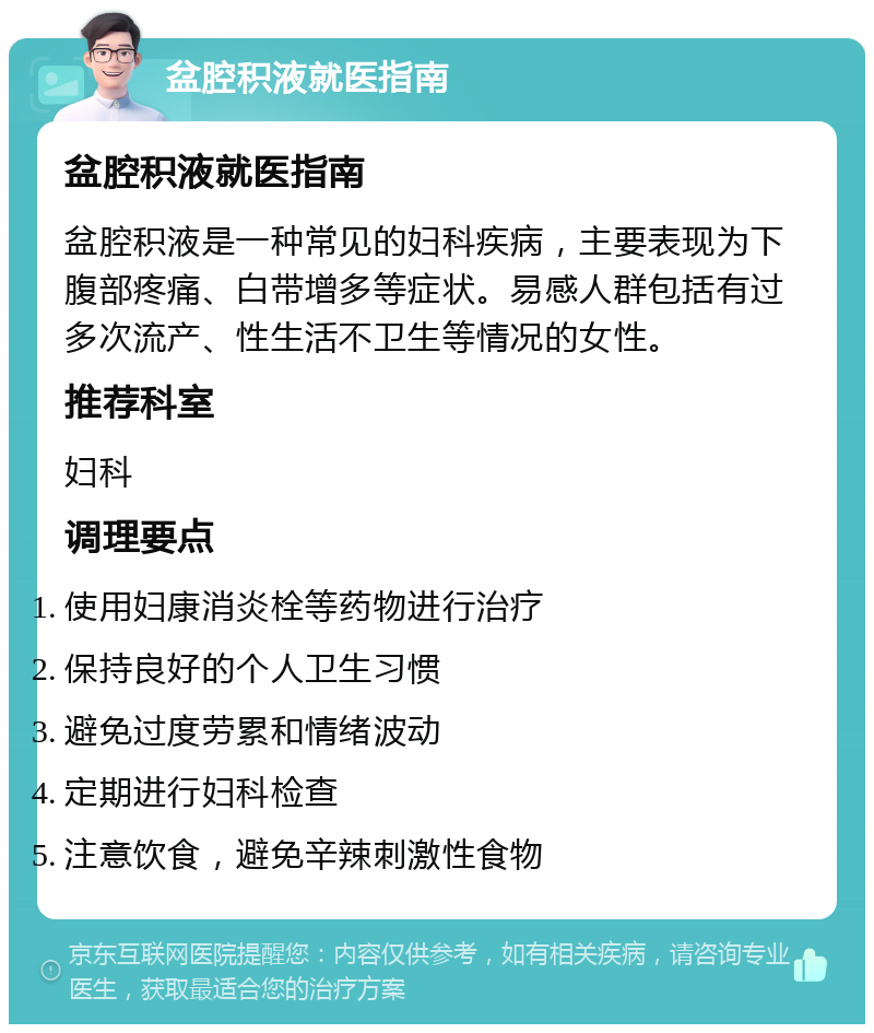 盆腔积液就医指南 盆腔积液就医指南 盆腔积液是一种常见的妇科疾病，主要表现为下腹部疼痛、白带增多等症状。易感人群包括有过多次流产、性生活不卫生等情况的女性。 推荐科室 妇科 调理要点 使用妇康消炎栓等药物进行治疗 保持良好的个人卫生习惯 避免过度劳累和情绪波动 定期进行妇科检查 注意饮食，避免辛辣刺激性食物