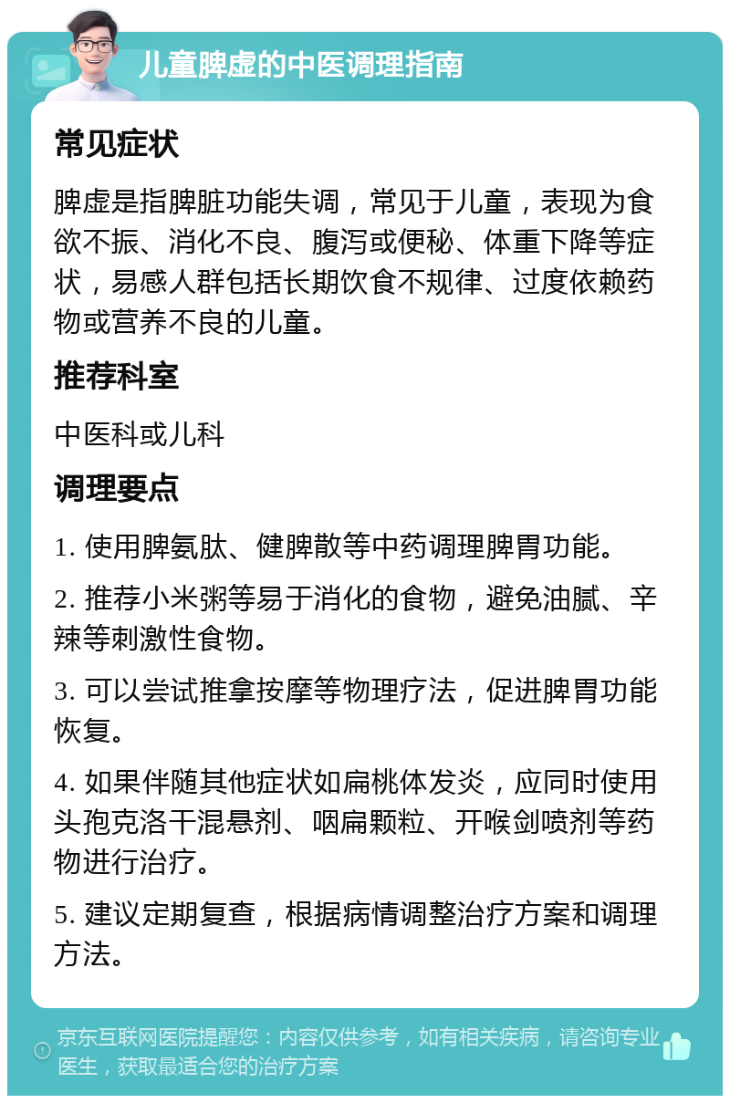 儿童脾虚的中医调理指南 常见症状 脾虚是指脾脏功能失调，常见于儿童，表现为食欲不振、消化不良、腹泻或便秘、体重下降等症状，易感人群包括长期饮食不规律、过度依赖药物或营养不良的儿童。 推荐科室 中医科或儿科 调理要点 1. 使用脾氨肽、健脾散等中药调理脾胃功能。 2. 推荐小米粥等易于消化的食物，避免油腻、辛辣等刺激性食物。 3. 可以尝试推拿按摩等物理疗法，促进脾胃功能恢复。 4. 如果伴随其他症状如扁桃体发炎，应同时使用头孢克洛干混悬剂、咽扁颗粒、开喉剑喷剂等药物进行治疗。 5. 建议定期复查，根据病情调整治疗方案和调理方法。