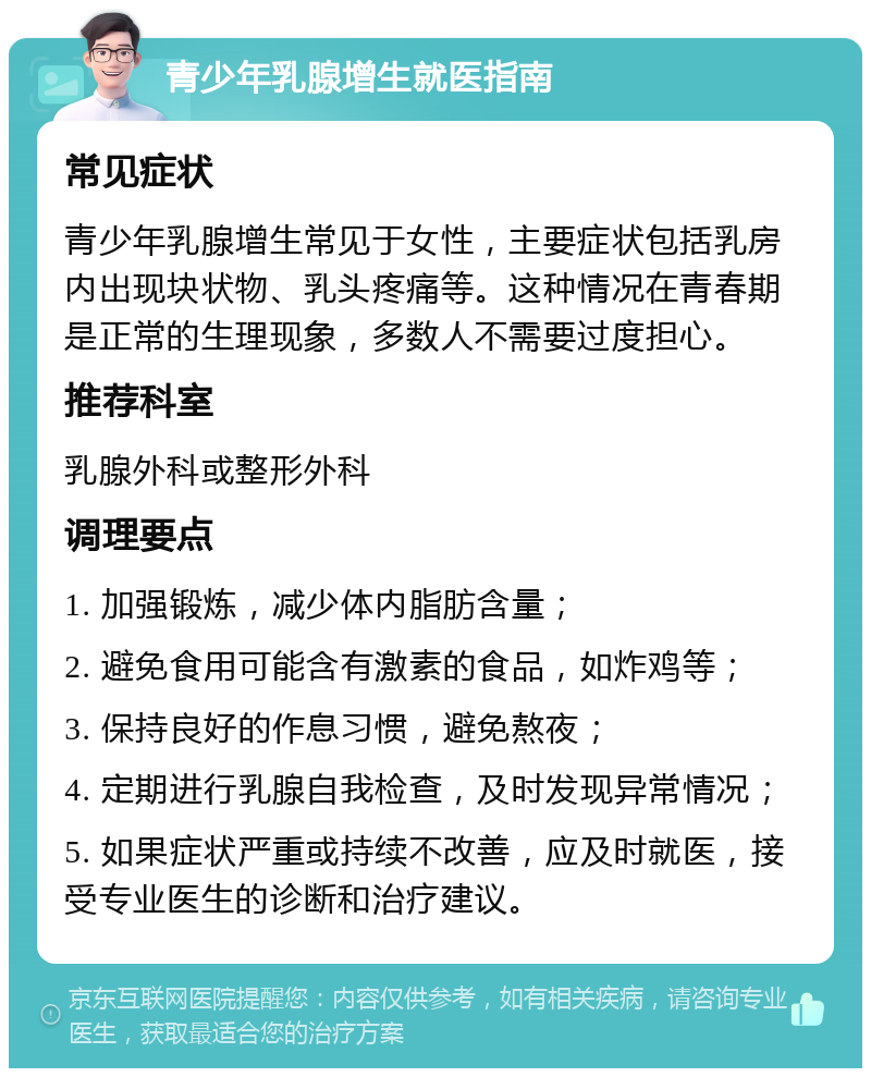 青少年乳腺增生就医指南 常见症状 青少年乳腺增生常见于女性，主要症状包括乳房内出现块状物、乳头疼痛等。这种情况在青春期是正常的生理现象，多数人不需要过度担心。 推荐科室 乳腺外科或整形外科 调理要点 1. 加强锻炼，减少体内脂肪含量； 2. 避免食用可能含有激素的食品，如炸鸡等； 3. 保持良好的作息习惯，避免熬夜； 4. 定期进行乳腺自我检查，及时发现异常情况； 5. 如果症状严重或持续不改善，应及时就医，接受专业医生的诊断和治疗建议。