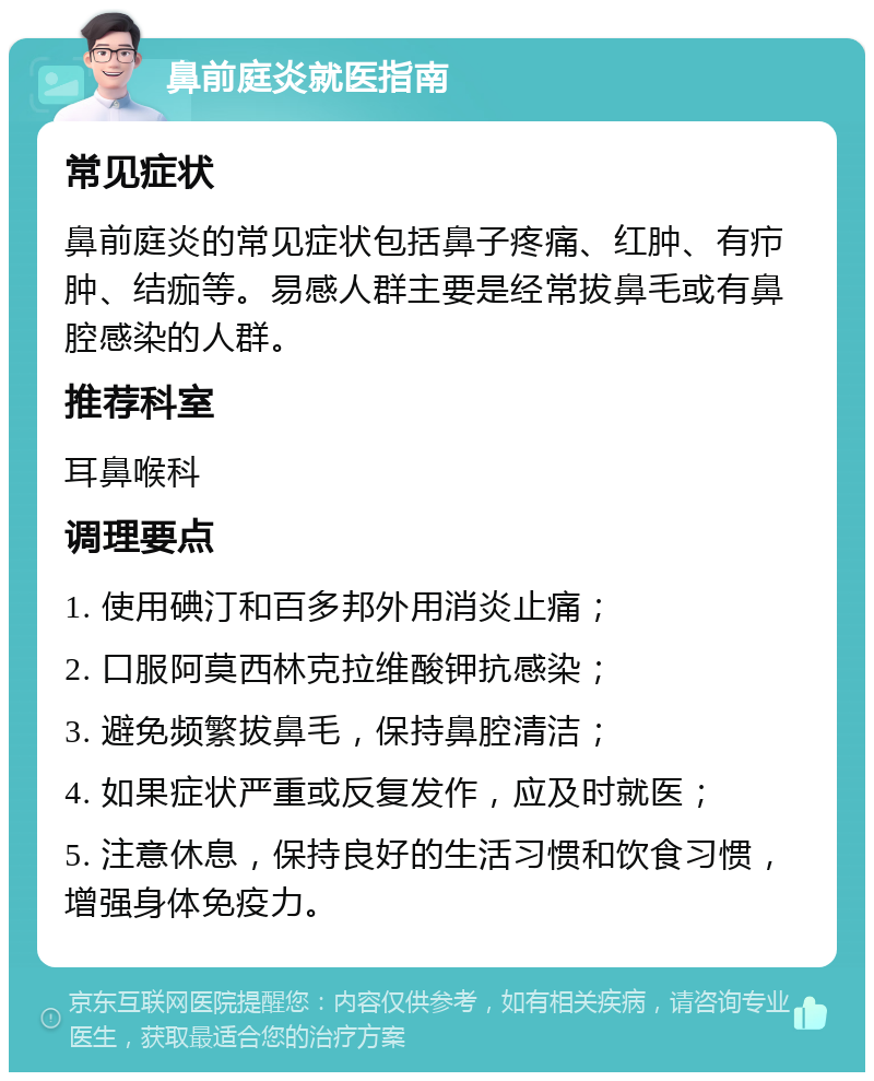 鼻前庭炎就医指南 常见症状 鼻前庭炎的常见症状包括鼻子疼痛、红肿、有疖肿、结痂等。易感人群主要是经常拔鼻毛或有鼻腔感染的人群。 推荐科室 耳鼻喉科 调理要点 1. 使用碘汀和百多邦外用消炎止痛； 2. 口服阿莫西林克拉维酸钾抗感染； 3. 避免频繁拔鼻毛，保持鼻腔清洁； 4. 如果症状严重或反复发作，应及时就医； 5. 注意休息，保持良好的生活习惯和饮食习惯，增强身体免疫力。