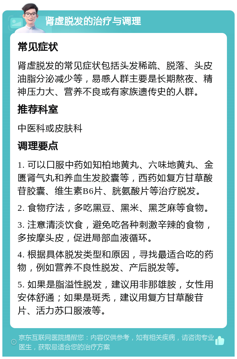 肾虚脱发的治疗与调理 常见症状 肾虚脱发的常见症状包括头发稀疏、脱落、头皮油脂分泌减少等，易感人群主要是长期熬夜、精神压力大、营养不良或有家族遗传史的人群。 推荐科室 中医科或皮肤科 调理要点 1. 可以口服中药如知柏地黄丸、六味地黄丸、金匮肾气丸和养血生发胶囊等，西药如复方甘草酸苷胶囊、维生素B6片、胱氨酸片等治疗脱发。 2. 食物疗法，多吃黑豆、黑米、黑芝麻等食物。 3. 注意清淡饮食，避免吃各种刺激辛辣的食物，多按摩头皮，促进局部血液循环。 4. 根据具体脱发类型和原因，寻找最适合吃的药物，例如营养不良性脱发、产后脱发等。 5. 如果是脂溢性脱发，建议用非那雄胺，女性用安体舒通；如果是斑秃，建议用复方甘草酸苷片、活力苏口服液等。