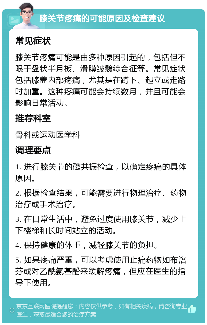 膝关节疼痛的可能原因及检查建议 常见症状 膝关节疼痛可能是由多种原因引起的，包括但不限于盘状半月板、滑膜皱襞综合征等。常见症状包括膝盖内部疼痛，尤其是在蹲下、起立或走路时加重。这种疼痛可能会持续数月，并且可能会影响日常活动。 推荐科室 骨科或运动医学科 调理要点 1. 进行膝关节的磁共振检查，以确定疼痛的具体原因。 2. 根据检查结果，可能需要进行物理治疗、药物治疗或手术治疗。 3. 在日常生活中，避免过度使用膝关节，减少上下楼梯和长时间站立的活动。 4. 保持健康的体重，减轻膝关节的负担。 5. 如果疼痛严重，可以考虑使用止痛药物如布洛芬或对乙酰氨基酚来缓解疼痛，但应在医生的指导下使用。