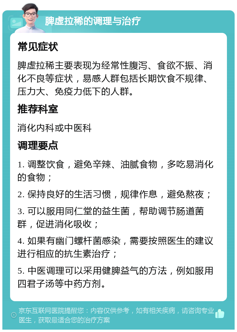 脾虚拉稀的调理与治疗 常见症状 脾虚拉稀主要表现为经常性腹泻、食欲不振、消化不良等症状，易感人群包括长期饮食不规律、压力大、免疫力低下的人群。 推荐科室 消化内科或中医科 调理要点 1. 调整饮食，避免辛辣、油腻食物，多吃易消化的食物； 2. 保持良好的生活习惯，规律作息，避免熬夜； 3. 可以服用同仁堂的益生菌，帮助调节肠道菌群，促进消化吸收； 4. 如果有幽门螺杆菌感染，需要按照医生的建议进行相应的抗生素治疗； 5. 中医调理可以采用健脾益气的方法，例如服用四君子汤等中药方剂。