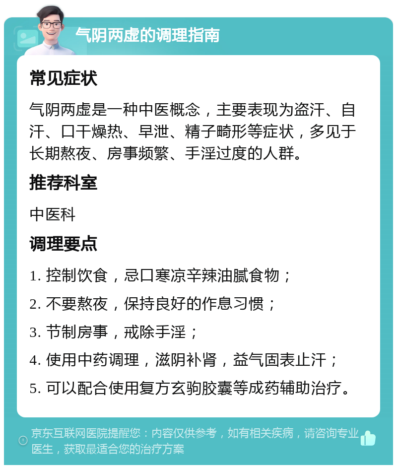 气阴两虚的调理指南 常见症状 气阴两虚是一种中医概念，主要表现为盗汗、自汗、口干燥热、早泄、精子畸形等症状，多见于长期熬夜、房事频繁、手淫过度的人群。 推荐科室 中医科 调理要点 1. 控制饮食，忌口寒凉辛辣油腻食物； 2. 不要熬夜，保持良好的作息习惯； 3. 节制房事，戒除手淫； 4. 使用中药调理，滋阴补肾，益气固表止汗； 5. 可以配合使用复方玄驹胶囊等成药辅助治疗。