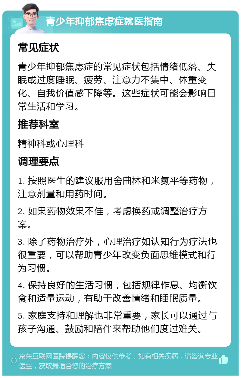 青少年抑郁焦虑症就医指南 常见症状 青少年抑郁焦虑症的常见症状包括情绪低落、失眠或过度睡眠、疲劳、注意力不集中、体重变化、自我价值感下降等。这些症状可能会影响日常生活和学习。 推荐科室 精神科或心理科 调理要点 1. 按照医生的建议服用舍曲林和米氮平等药物，注意剂量和用药时间。 2. 如果药物效果不佳，考虑换药或调整治疗方案。 3. 除了药物治疗外，心理治疗如认知行为疗法也很重要，可以帮助青少年改变负面思维模式和行为习惯。 4. 保持良好的生活习惯，包括规律作息、均衡饮食和适量运动，有助于改善情绪和睡眠质量。 5. 家庭支持和理解也非常重要，家长可以通过与孩子沟通、鼓励和陪伴来帮助他们度过难关。