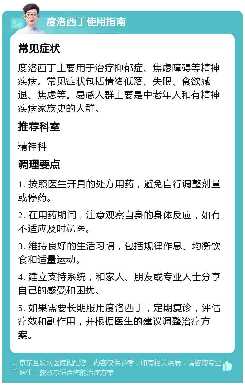 度洛西丁使用指南 常见症状 度洛西丁主要用于治疗抑郁症、焦虑障碍等精神疾病。常见症状包括情绪低落、失眠、食欲减退、焦虑等。易感人群主要是中老年人和有精神疾病家族史的人群。 推荐科室 精神科 调理要点 1. 按照医生开具的处方用药，避免自行调整剂量或停药。 2. 在用药期间，注意观察自身的身体反应，如有不适应及时就医。 3. 维持良好的生活习惯，包括规律作息、均衡饮食和适量运动。 4. 建立支持系统，和家人、朋友或专业人士分享自己的感受和困扰。 5. 如果需要长期服用度洛西丁，定期复诊，评估疗效和副作用，并根据医生的建议调整治疗方案。