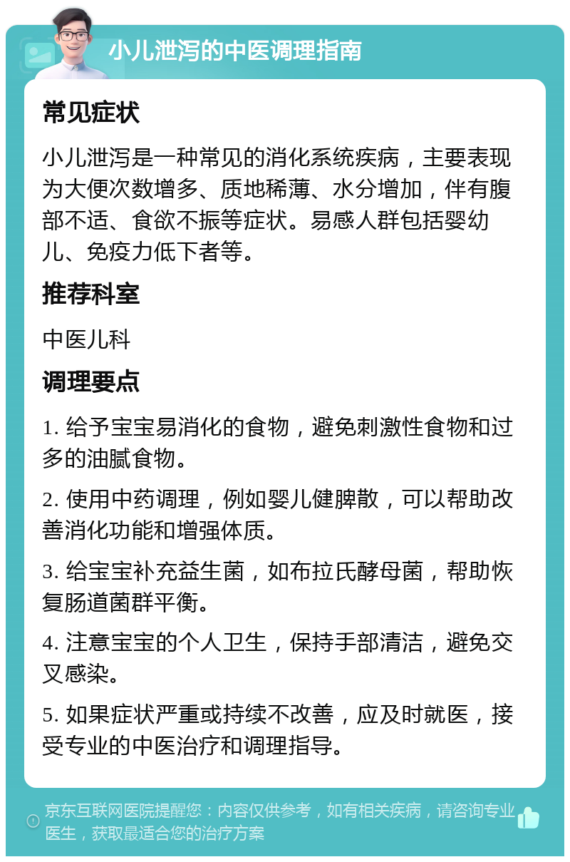 小儿泄泻的中医调理指南 常见症状 小儿泄泻是一种常见的消化系统疾病，主要表现为大便次数增多、质地稀薄、水分增加，伴有腹部不适、食欲不振等症状。易感人群包括婴幼儿、免疫力低下者等。 推荐科室 中医儿科 调理要点 1. 给予宝宝易消化的食物，避免刺激性食物和过多的油腻食物。 2. 使用中药调理，例如婴儿健脾散，可以帮助改善消化功能和增强体质。 3. 给宝宝补充益生菌，如布拉氏酵母菌，帮助恢复肠道菌群平衡。 4. 注意宝宝的个人卫生，保持手部清洁，避免交叉感染。 5. 如果症状严重或持续不改善，应及时就医，接受专业的中医治疗和调理指导。