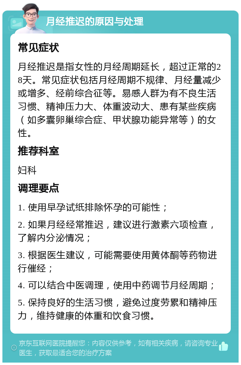 月经推迟的原因与处理 常见症状 月经推迟是指女性的月经周期延长，超过正常的28天。常见症状包括月经周期不规律、月经量减少或增多、经前综合征等。易感人群为有不良生活习惯、精神压力大、体重波动大、患有某些疾病（如多囊卵巢综合症、甲状腺功能异常等）的女性。 推荐科室 妇科 调理要点 1. 使用早孕试纸排除怀孕的可能性； 2. 如果月经经常推迟，建议进行激素六项检查，了解内分泌情况； 3. 根据医生建议，可能需要使用黄体酮等药物进行催经； 4. 可以结合中医调理，使用中药调节月经周期； 5. 保持良好的生活习惯，避免过度劳累和精神压力，维持健康的体重和饮食习惯。