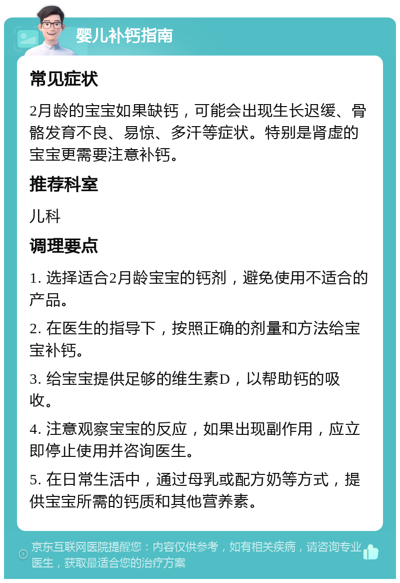 婴儿补钙指南 常见症状 2月龄的宝宝如果缺钙，可能会出现生长迟缓、骨骼发育不良、易惊、多汗等症状。特别是肾虚的宝宝更需要注意补钙。 推荐科室 儿科 调理要点 1. 选择适合2月龄宝宝的钙剂，避免使用不适合的产品。 2. 在医生的指导下，按照正确的剂量和方法给宝宝补钙。 3. 给宝宝提供足够的维生素D，以帮助钙的吸收。 4. 注意观察宝宝的反应，如果出现副作用，应立即停止使用并咨询医生。 5. 在日常生活中，通过母乳或配方奶等方式，提供宝宝所需的钙质和其他营养素。