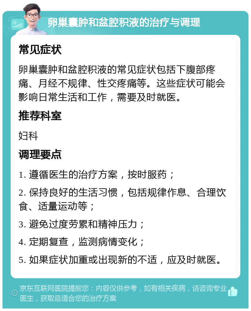 卵巢囊肿和盆腔积液的治疗与调理 常见症状 卵巢囊肿和盆腔积液的常见症状包括下腹部疼痛、月经不规律、性交疼痛等。这些症状可能会影响日常生活和工作，需要及时就医。 推荐科室 妇科 调理要点 1. 遵循医生的治疗方案，按时服药； 2. 保持良好的生活习惯，包括规律作息、合理饮食、适量运动等； 3. 避免过度劳累和精神压力； 4. 定期复查，监测病情变化； 5. 如果症状加重或出现新的不适，应及时就医。