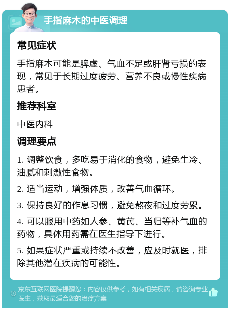 手指麻木的中医调理 常见症状 手指麻木可能是脾虚、气血不足或肝肾亏损的表现，常见于长期过度疲劳、营养不良或慢性疾病患者。 推荐科室 中医内科 调理要点 1. 调整饮食，多吃易于消化的食物，避免生冷、油腻和刺激性食物。 2. 适当运动，增强体质，改善气血循环。 3. 保持良好的作息习惯，避免熬夜和过度劳累。 4. 可以服用中药如人参、黄芪、当归等补气血的药物，具体用药需在医生指导下进行。 5. 如果症状严重或持续不改善，应及时就医，排除其他潜在疾病的可能性。