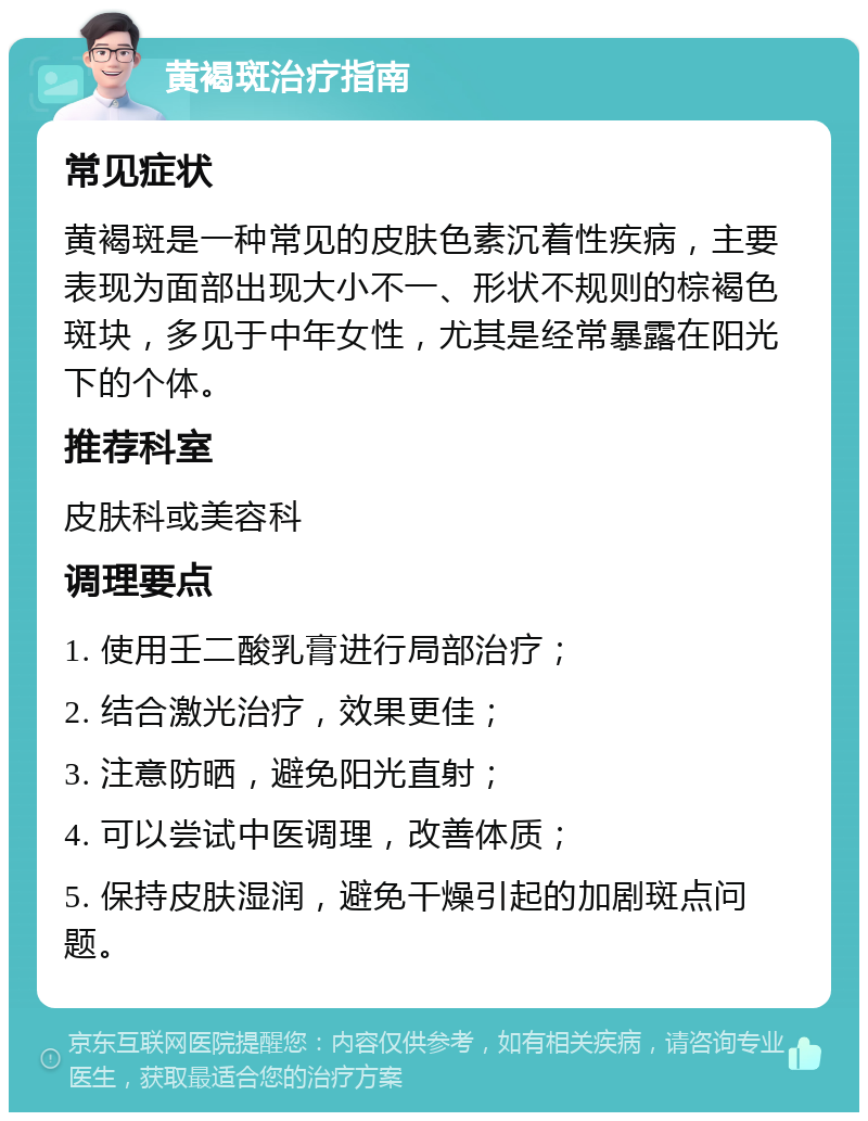 黄褐斑治疗指南 常见症状 黄褐斑是一种常见的皮肤色素沉着性疾病，主要表现为面部出现大小不一、形状不规则的棕褐色斑块，多见于中年女性，尤其是经常暴露在阳光下的个体。 推荐科室 皮肤科或美容科 调理要点 1. 使用壬二酸乳膏进行局部治疗； 2. 结合激光治疗，效果更佳； 3. 注意防晒，避免阳光直射； 4. 可以尝试中医调理，改善体质； 5. 保持皮肤湿润，避免干燥引起的加剧斑点问题。