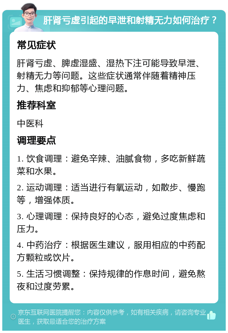 肝肾亏虚引起的早泄和射精无力如何治疗？ 常见症状 肝肾亏虚、脾虚湿盛、湿热下注可能导致早泄、射精无力等问题。这些症状通常伴随着精神压力、焦虑和抑郁等心理问题。 推荐科室 中医科 调理要点 1. 饮食调理：避免辛辣、油腻食物，多吃新鲜蔬菜和水果。 2. 运动调理：适当进行有氧运动，如散步、慢跑等，增强体质。 3. 心理调理：保持良好的心态，避免过度焦虑和压力。 4. 中药治疗：根据医生建议，服用相应的中药配方颗粒或饮片。 5. 生活习惯调整：保持规律的作息时间，避免熬夜和过度劳累。