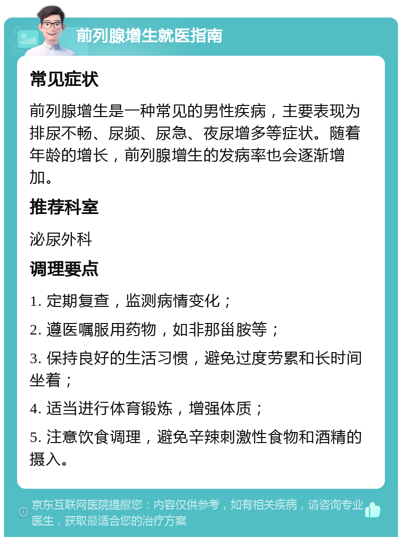 前列腺增生就医指南 常见症状 前列腺增生是一种常见的男性疾病，主要表现为排尿不畅、尿频、尿急、夜尿增多等症状。随着年龄的增长，前列腺增生的发病率也会逐渐增加。 推荐科室 泌尿外科 调理要点 1. 定期复查，监测病情变化； 2. 遵医嘱服用药物，如非那甾胺等； 3. 保持良好的生活习惯，避免过度劳累和长时间坐着； 4. 适当进行体育锻炼，增强体质； 5. 注意饮食调理，避免辛辣刺激性食物和酒精的摄入。