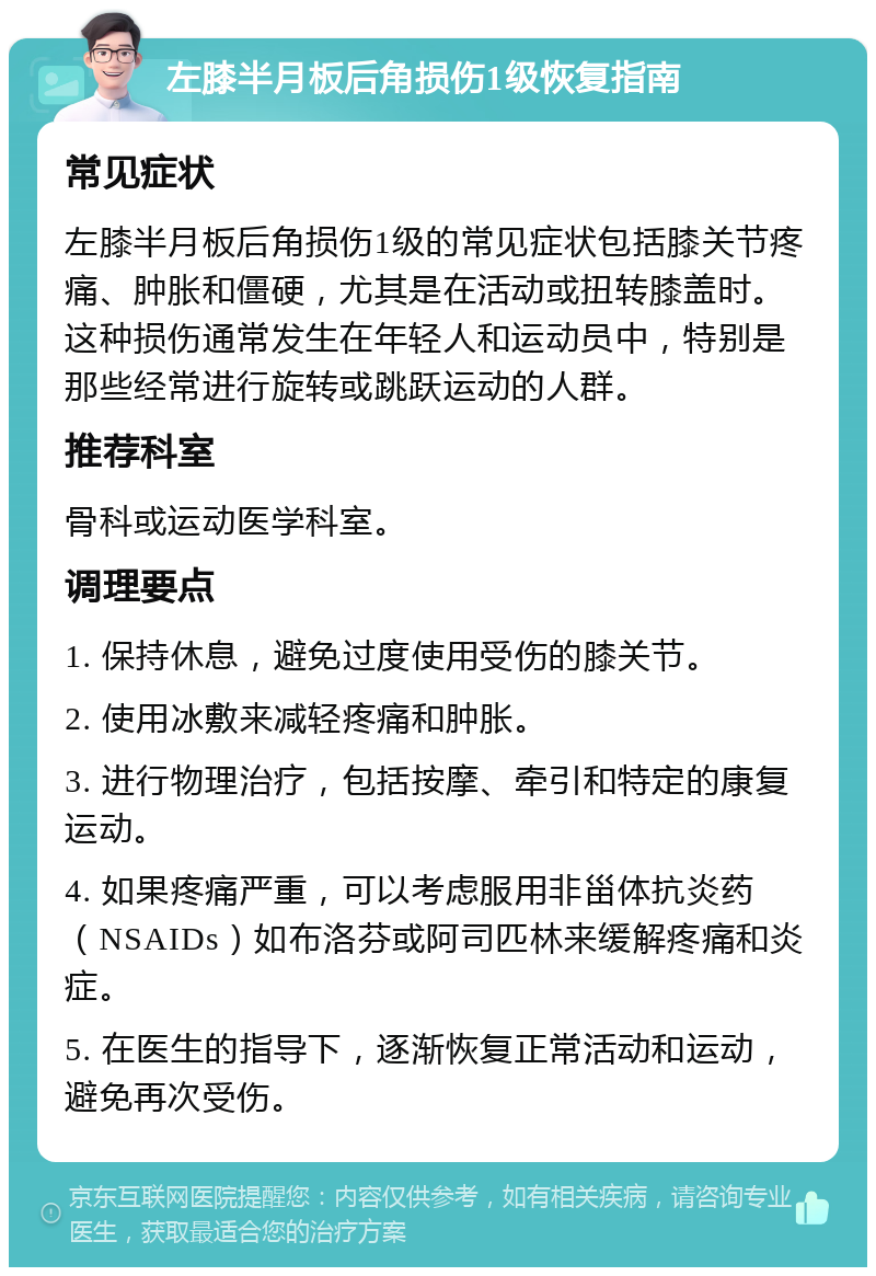 左膝半月板后角损伤1级恢复指南 常见症状 左膝半月板后角损伤1级的常见症状包括膝关节疼痛、肿胀和僵硬，尤其是在活动或扭转膝盖时。这种损伤通常发生在年轻人和运动员中，特别是那些经常进行旋转或跳跃运动的人群。 推荐科室 骨科或运动医学科室。 调理要点 1. 保持休息，避免过度使用受伤的膝关节。 2. 使用冰敷来减轻疼痛和肿胀。 3. 进行物理治疗，包括按摩、牵引和特定的康复运动。 4. 如果疼痛严重，可以考虑服用非甾体抗炎药（NSAIDs）如布洛芬或阿司匹林来缓解疼痛和炎症。 5. 在医生的指导下，逐渐恢复正常活动和运动，避免再次受伤。