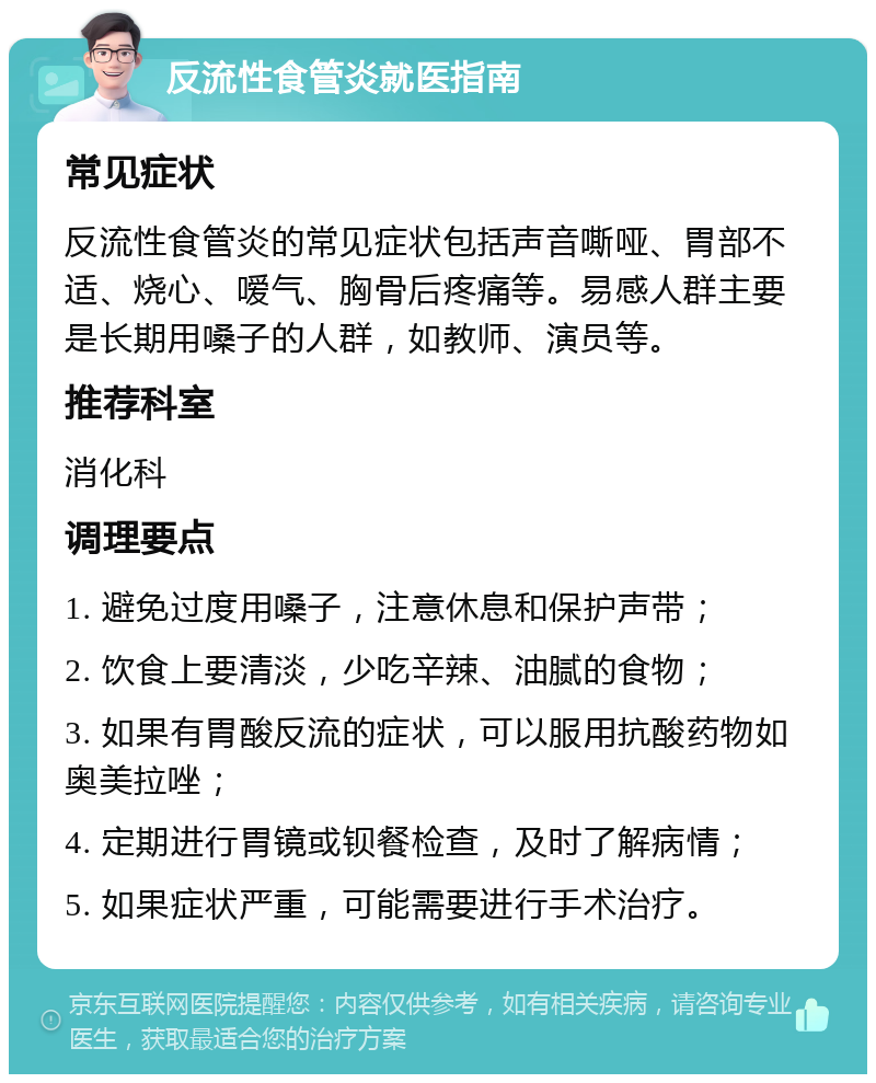 反流性食管炎就医指南 常见症状 反流性食管炎的常见症状包括声音嘶哑、胃部不适、烧心、嗳气、胸骨后疼痛等。易感人群主要是长期用嗓子的人群，如教师、演员等。 推荐科室 消化科 调理要点 1. 避免过度用嗓子，注意休息和保护声带； 2. 饮食上要清淡，少吃辛辣、油腻的食物； 3. 如果有胃酸反流的症状，可以服用抗酸药物如奥美拉唑； 4. 定期进行胃镜或钡餐检查，及时了解病情； 5. 如果症状严重，可能需要进行手术治疗。