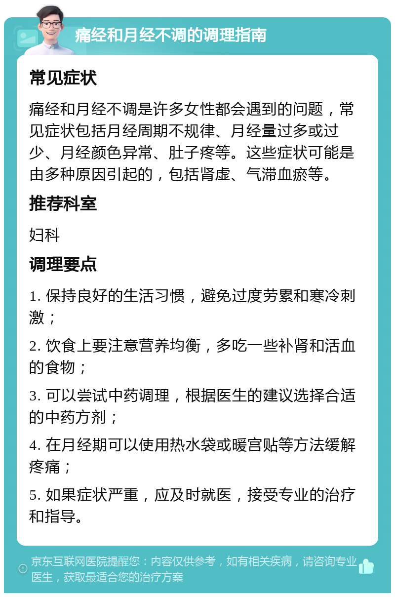 痛经和月经不调的调理指南 常见症状 痛经和月经不调是许多女性都会遇到的问题，常见症状包括月经周期不规律、月经量过多或过少、月经颜色异常、肚子疼等。这些症状可能是由多种原因引起的，包括肾虚、气滞血瘀等。 推荐科室 妇科 调理要点 1. 保持良好的生活习惯，避免过度劳累和寒冷刺激； 2. 饮食上要注意营养均衡，多吃一些补肾和活血的食物； 3. 可以尝试中药调理，根据医生的建议选择合适的中药方剂； 4. 在月经期可以使用热水袋或暖宫贴等方法缓解疼痛； 5. 如果症状严重，应及时就医，接受专业的治疗和指导。