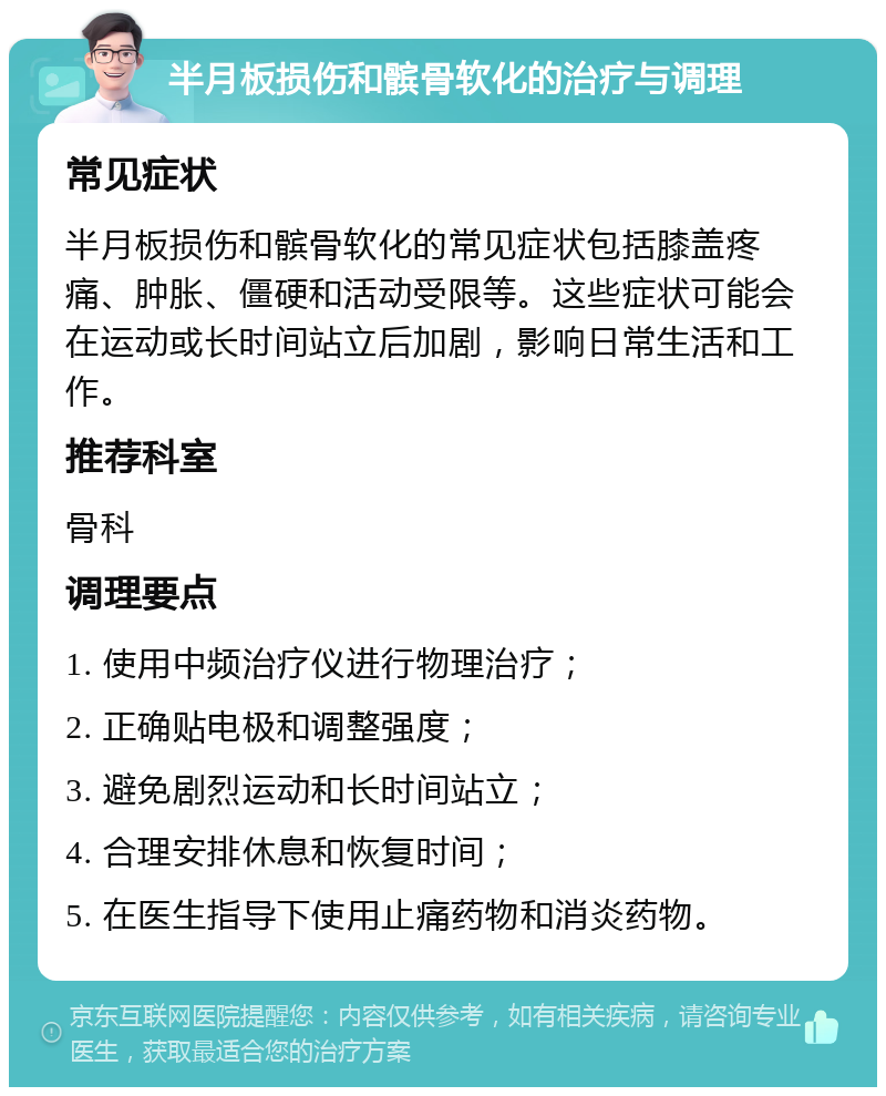 半月板损伤和髌骨软化的治疗与调理 常见症状 半月板损伤和髌骨软化的常见症状包括膝盖疼痛、肿胀、僵硬和活动受限等。这些症状可能会在运动或长时间站立后加剧，影响日常生活和工作。 推荐科室 骨科 调理要点 1. 使用中频治疗仪进行物理治疗； 2. 正确贴电极和调整强度； 3. 避免剧烈运动和长时间站立； 4. 合理安排休息和恢复时间； 5. 在医生指导下使用止痛药物和消炎药物。