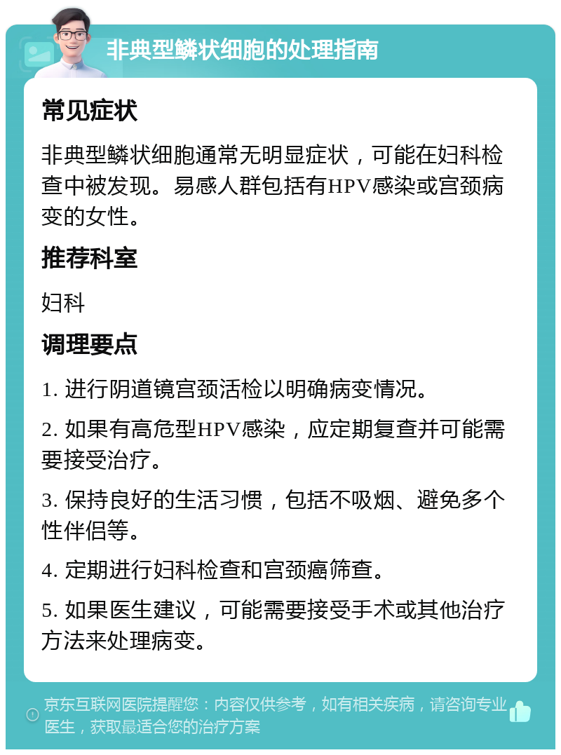 非典型鳞状细胞的处理指南 常见症状 非典型鳞状细胞通常无明显症状，可能在妇科检查中被发现。易感人群包括有HPV感染或宫颈病变的女性。 推荐科室 妇科 调理要点 1. 进行阴道镜宫颈活检以明确病变情况。 2. 如果有高危型HPV感染，应定期复查并可能需要接受治疗。 3. 保持良好的生活习惯，包括不吸烟、避免多个性伴侣等。 4. 定期进行妇科检查和宫颈癌筛查。 5. 如果医生建议，可能需要接受手术或其他治疗方法来处理病变。