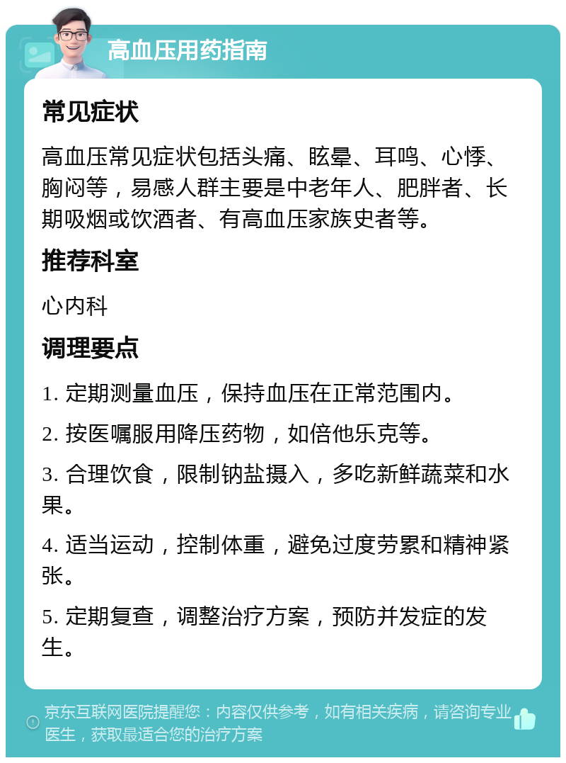 高血压用药指南 常见症状 高血压常见症状包括头痛、眩晕、耳鸣、心悸、胸闷等，易感人群主要是中老年人、肥胖者、长期吸烟或饮酒者、有高血压家族史者等。 推荐科室 心内科 调理要点 1. 定期测量血压，保持血压在正常范围内。 2. 按医嘱服用降压药物，如倍他乐克等。 3. 合理饮食，限制钠盐摄入，多吃新鲜蔬菜和水果。 4. 适当运动，控制体重，避免过度劳累和精神紧张。 5. 定期复查，调整治疗方案，预防并发症的发生。