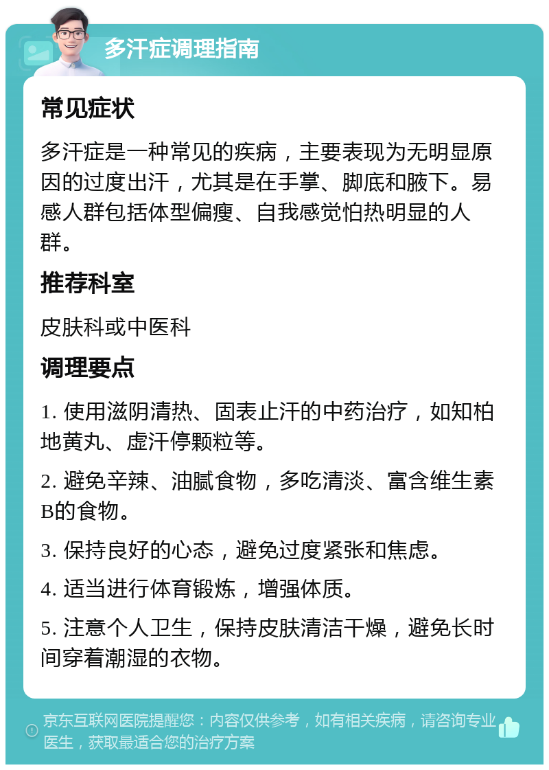 多汗症调理指南 常见症状 多汗症是一种常见的疾病，主要表现为无明显原因的过度出汗，尤其是在手掌、脚底和腋下。易感人群包括体型偏瘦、自我感觉怕热明显的人群。 推荐科室 皮肤科或中医科 调理要点 1. 使用滋阴清热、固表止汗的中药治疗，如知柏地黄丸、虚汗停颗粒等。 2. 避免辛辣、油腻食物，多吃清淡、富含维生素B的食物。 3. 保持良好的心态，避免过度紧张和焦虑。 4. 适当进行体育锻炼，增强体质。 5. 注意个人卫生，保持皮肤清洁干燥，避免长时间穿着潮湿的衣物。