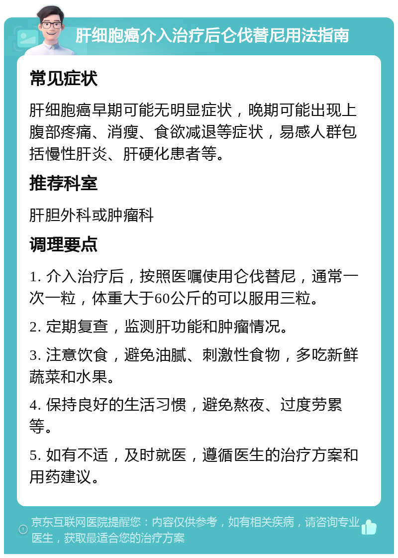 肝细胞癌介入治疗后仑伐替尼用法指南 常见症状 肝细胞癌早期可能无明显症状，晚期可能出现上腹部疼痛、消瘦、食欲减退等症状，易感人群包括慢性肝炎、肝硬化患者等。 推荐科室 肝胆外科或肿瘤科 调理要点 1. 介入治疗后，按照医嘱使用仑伐替尼，通常一次一粒，体重大于60公斤的可以服用三粒。 2. 定期复查，监测肝功能和肿瘤情况。 3. 注意饮食，避免油腻、刺激性食物，多吃新鲜蔬菜和水果。 4. 保持良好的生活习惯，避免熬夜、过度劳累等。 5. 如有不适，及时就医，遵循医生的治疗方案和用药建议。