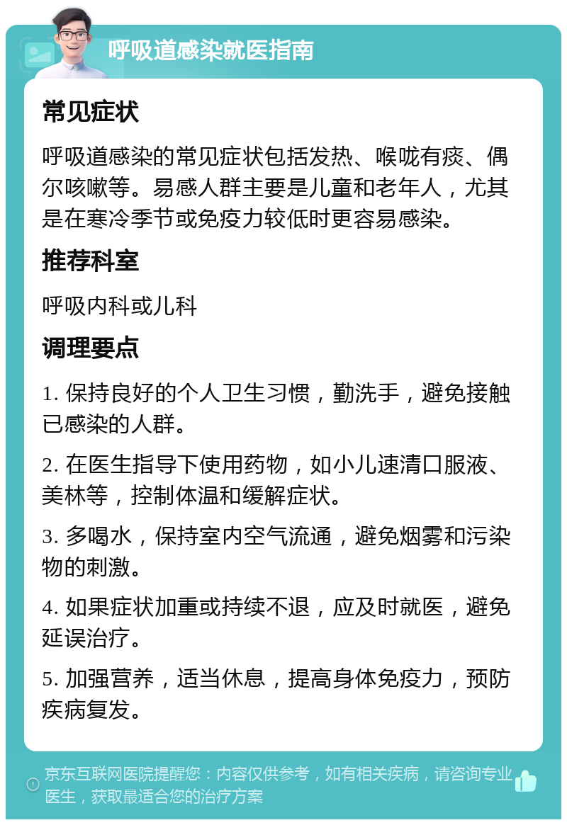 呼吸道感染就医指南 常见症状 呼吸道感染的常见症状包括发热、喉咙有痰、偶尔咳嗽等。易感人群主要是儿童和老年人，尤其是在寒冷季节或免疫力较低时更容易感染。 推荐科室 呼吸内科或儿科 调理要点 1. 保持良好的个人卫生习惯，勤洗手，避免接触已感染的人群。 2. 在医生指导下使用药物，如小儿速清口服液、美林等，控制体温和缓解症状。 3. 多喝水，保持室内空气流通，避免烟雾和污染物的刺激。 4. 如果症状加重或持续不退，应及时就医，避免延误治疗。 5. 加强营养，适当休息，提高身体免疫力，预防疾病复发。