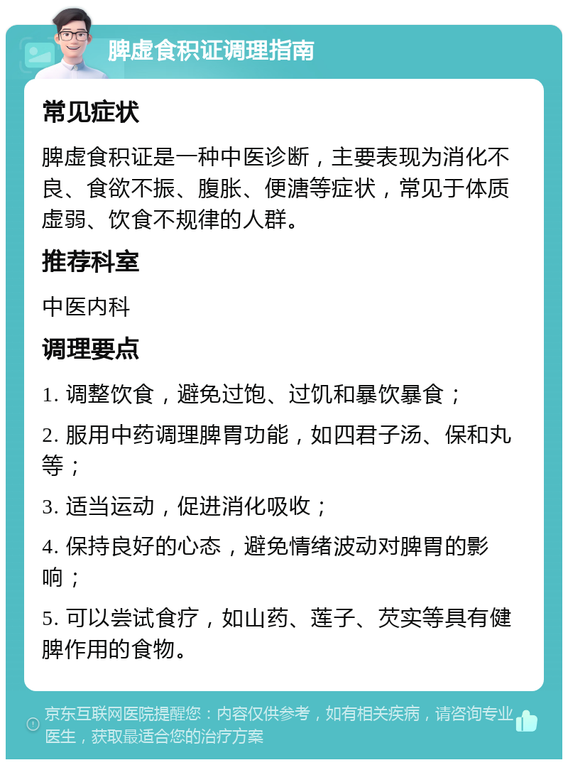 脾虚食积证调理指南 常见症状 脾虚食积证是一种中医诊断，主要表现为消化不良、食欲不振、腹胀、便溏等症状，常见于体质虚弱、饮食不规律的人群。 推荐科室 中医内科 调理要点 1. 调整饮食，避免过饱、过饥和暴饮暴食； 2. 服用中药调理脾胃功能，如四君子汤、保和丸等； 3. 适当运动，促进消化吸收； 4. 保持良好的心态，避免情绪波动对脾胃的影响； 5. 可以尝试食疗，如山药、莲子、芡实等具有健脾作用的食物。