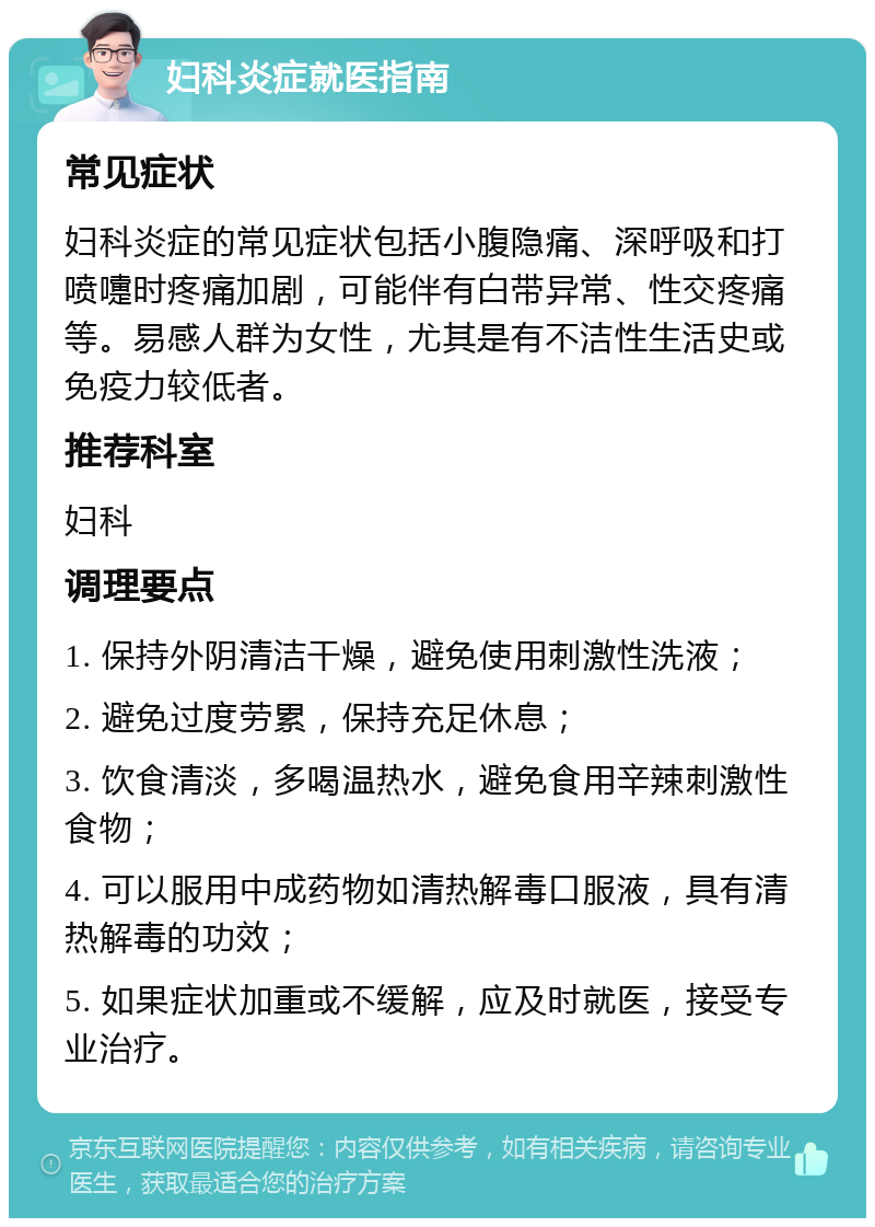 妇科炎症就医指南 常见症状 妇科炎症的常见症状包括小腹隐痛、深呼吸和打喷嚏时疼痛加剧，可能伴有白带异常、性交疼痛等。易感人群为女性，尤其是有不洁性生活史或免疫力较低者。 推荐科室 妇科 调理要点 1. 保持外阴清洁干燥，避免使用刺激性洗液； 2. 避免过度劳累，保持充足休息； 3. 饮食清淡，多喝温热水，避免食用辛辣刺激性食物； 4. 可以服用中成药物如清热解毒口服液，具有清热解毒的功效； 5. 如果症状加重或不缓解，应及时就医，接受专业治疗。