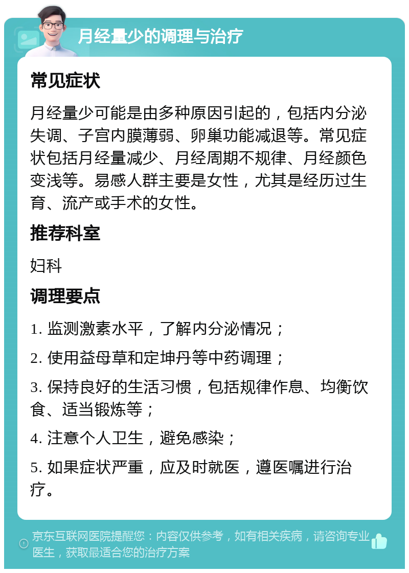 月经量少的调理与治疗 常见症状 月经量少可能是由多种原因引起的，包括内分泌失调、子宫内膜薄弱、卵巢功能减退等。常见症状包括月经量减少、月经周期不规律、月经颜色变浅等。易感人群主要是女性，尤其是经历过生育、流产或手术的女性。 推荐科室 妇科 调理要点 1. 监测激素水平，了解内分泌情况； 2. 使用益母草和定坤丹等中药调理； 3. 保持良好的生活习惯，包括规律作息、均衡饮食、适当锻炼等； 4. 注意个人卫生，避免感染； 5. 如果症状严重，应及时就医，遵医嘱进行治疗。