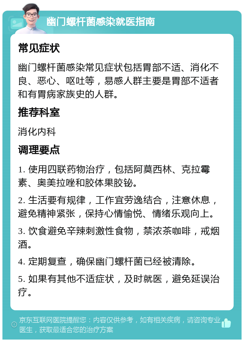 幽门螺杆菌感染就医指南 常见症状 幽门螺杆菌感染常见症状包括胃部不适、消化不良、恶心、呕吐等，易感人群主要是胃部不适者和有胃病家族史的人群。 推荐科室 消化内科 调理要点 1. 使用四联药物治疗，包括阿莫西林、克拉霉素、奥美拉唑和胶体果胶铋。 2. 生活要有规律，工作宜劳逸结合，注意休息，避免精神紧张，保持心情愉悦、情绪乐观向上。 3. 饮食避免辛辣刺激性食物，禁浓茶咖啡，戒烟酒。 4. 定期复查，确保幽门螺杆菌已经被清除。 5. 如果有其他不适症状，及时就医，避免延误治疗。